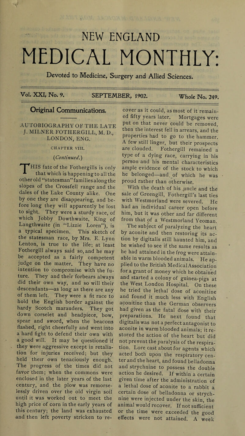 NEW ENGLAND MEDICAL MONTHLY: Devoted to Medicine, Surgery and Allied Sciences. Vol. XXI, No. 9. SEPTEMBER, 1902. Whole No. 249. Original Communications. AUTOBIOGRAPHY OF THE LATE J. MILNER FOTHERGILL, M. D., LONDON, ENG. CHAPTER VIII. (Continued.) * I fHIS fate of the Fothergills is only that which is happening to all the other old “statesman” familiesalongthe slopes of the Crossfell range and the dales of the Lake County alike. One by one they are disappearing, and be¬ fore long they will apparently be lost to sight. They were a sturdy race, of which Jobby Dowthwaite, King of Langthwaite (in “Lizzie Loren”), is a typical specimen. This sketch of the statesman race, by Mrs. E. Lynn Le'nton, is true to the life; at least Fothergill always said so, and he may be accepted as a fairly competent judge on the matter. They have no intention to compromise with the fu¬ ture. They and their forbears always did their own way, and so will their descendants—as long as there are any of them left. They were a fit race to hold the English border against the hardy Scotch marauders. They got down corselet and headpiece, bow, spear and sword, when the beacons flashed, right cheerfully and went into a hard fight to defend their own with a good will. It may be questioned if they were aggressive except in retalia¬ tion for injuries received; but they held their own tenaciously enough. The progress of the times did not favor them; when the commons were enclosed in the later years of the last century, and the plow was remorse¬ lessly driven over the old virgin soil until it was worked out to meet the high price of corn in the early years of this century; the land was exhausted and then left poverty stricken to re¬ cover as it could, as most of it remain¬ ed fifty years later. Mortgages were put on that never could be removed, then the interest fell in arrears, and the properties had to go to the hammer. A few still linger, but their prospects are clouded. Fothergill remained a type of a dying race, carrying in his person and his mental characteristics ample evidence of the stock to which he belonged—and. of which he was proud rather than otherwise. With the death of his .uncle and the sale of Greengill, Fothergill’s last ties with Westmorland were severed. He had an individual career open before him, but it was other and far different from that of a Westmorland Yeoman. The subject of paralyzing the heart by aconite and then restoring its ac¬ tion by digitalis still haunted him, and he wished to see if the same results as he had attained in the frog were attain¬ able in warm blooded animals. Heap- plied to the British MedicalAssociation for a grant of money which he obtained and started a colony of guinea-pigs at the West London Hospital. On these he tried the lethal dose of aconitine and found it much less with English aconitine than the German observers had given as the fatal dose with their preparations. He next found that digitalis was not a perfect antagonist to aconite in warmblooded animals; it re¬ stored the action of the heart but did not prevent the paralysis of the respira¬ tion. Lore cast about for agents which acted both upon the respiratory cen¬ ter and the heart, and found belladonna and strychnine to possess the double action he desired. If within a certain given time after the administration of a lethal dose of aconite to a rabbit a certain dose of belladonna or strych¬ nine were injected under the skin, the animal would recover. If not sufficient or the time were exceeded the good effects were not attained. A week