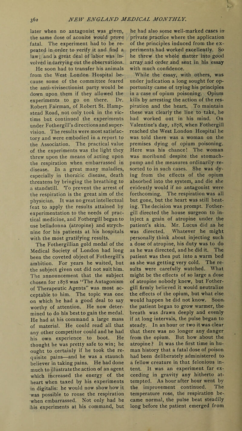 later when no antagonist was given, the same dose of aconite would prove fatal. The experiment had to be re¬ peated in order to verify it and find a law; and a great deal of labor was in¬ volved in carrying out the observations. He soon had to transfer his animals from the West London Hospital be¬ cause some of the committee feared the anti-vivisectionist party would be down upon them if they allowed the experiments to go on there. Dr. Robert Fairman, of Robert St. Hamp¬ stead Road, not only took in the vic¬ tims but continued the experiments under Fothergill’s directions and super¬ vision. The results were most satisfac¬ tory and were embodied in a report to the Association. The practical value of the experiments was the light they threw upon the means of acting upon the respiration when embarrassed in disease. In a great many maladies, especially in thoracic disease, death threatens by bringing the breathing to a standstill. To prevent the arrest of the respiration is the great aim of the physician. It was no great intellectual feat to apply the results attained by experimentation to the needs of prac¬ tical medicine, and Fothergill began to use belladonna (atropine) and strych¬ nine for his patients at his hospitals with the most gratifying results. The Fothergillian gold medal of the Medical Society of London had long been the coveted object of Fothergill’s ambition. For years he waited, but the subject given out did not suit him. The announcement that the subject chosen for 1878 was “The Antagonism of Therapeutic Agents” was most ac¬ ceptable to him. The topic was one on which he had a good deal to say worthy of attention. He now deter¬ mined to do his best to gain the medal. He had at his command a large mass of material. He could read all that any other competitor could and he had his own experience to boot. He thought he was pretty safe to win; he ought to certainly if he took the re¬ quisite pains—and he was a staunch believer in taking pains. He had done much to illustrate the action of an agent which Increased the energy of the heart when taxed by his experiments in digitalis: he would now show how it was possible to rouse the respiration when embarrassed. Not only had he ihis experiments at his command, but he had also some well-marked cases in¬ private practice where the application of the principles induced from the ex¬ periments had worked excellently. So he threw the whole matter into good array and order and sent in his essay with much confidence. While the essay, with others, was under judication a long sought for op¬ portunity came of trying his principles in a case of opium poisoning. Opium kills by arresting the action of the res¬ piration and the heart. To maintain these was clearly the line to take, he had worked out in his mind. On Valentine’s day, 1878, when Fothergill reached the West London Hospital he was told there was a woman on the premises dying of opium poisoning. Here was his chance! The woman was moribund despite the stomach- pump and the measures ordinarily re¬ sorted to in such cases. She was dy¬ ing from the effects of the opium absorbed into the system, and die she evidently would if no antagonist were forthcoming. The respiration was all but gone, but the heart was still beat¬ ing. The decision was prompt. Fother¬ gill directed the house surgeon to in- inject a grain of atropine under the patient’s skin. Mr. Lucus did as he was directed. Whatever he might personally think about injecting such a dose of atropine, his duty was to do as he was directed, and he did it. The patient was then put into a warm bed as she was getting very cold. The re¬ sults were carefully watched. What might be the effects of so large a dose of atropine nobody knew, but Fother¬ gill firmly believed it would neutralize the effects of the opium, but what else would happen he did not know. Soon, the patient began to grow warmer, the breath was drawn deeply and evenly if at long intervals, the pulse began to steady. In an hour or two it was clear that there was no longer any danger from the opium. But how about the atropine? It was the first time in hu¬ man history that a fatal dose of poison had been deliberately administered to a fellow creature in that felonious in¬ tent. It was an experiment far ex¬ ceeding in gravity any hitherto at¬ tempted. As hour after hour went by the improvement continued. The temperature rose, the respiration be¬ came normal, the pulse beat steadily long before the patient emerged from