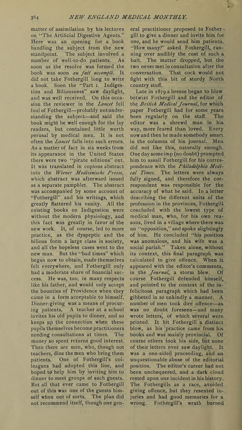 matter of assimilation by his lectures on “The Artificial Digestive Agents.” Here was an opening for a book handling the subject from the new standpoint. The subject involved a number of well-to-do patients. As soon as the resolve was formed the book was soon au fait accompli. It did not take Fothergill long to write a book. Soon the “Part i. Indiges¬ tion and Biliousness” saw daylight, and was well received. On this occa¬ sion the reviewer in the Lancet fell foul of Fothergill—probably notunder- standing the subject—and said the book might be well enough for the lay readers, but contained little worth perusal by medical men. It is not often the Lancet falls into such errors. As a matter of fact in six weeks from its appearance in the United States there were two “pirate editions” out. It was translated in copious abstract into the Wiener Medizinische Eresse, which abstract was afterward issued as a separate pamphlet. The abstract was accompanied by some account of “Fothergill” and his writings, which greatly flattered his vanity. All the existing books on Indigestion were without the modern physiology, and this fact was greatly in favor of the new work. It, of course, led to more practice, as the dyspeptic and the bilious form a large class in society, and all the hopeless cases went to the new man. But the “bad times” which began now to obtain, made themselves felt everywhere, and Fothergill only had a moderate share of financial suc¬ cess. He was, too, in many respects like his father, and would only accept the bounties of Providence when they came in a form acceptable to himself. Dinner-giving was a means of procur¬ ing patients. A teacher at a school invites his old pupils to dinner, and so keeps up the connection when these pupils themselves become practitioners needing consultations at times. The money so spent returns good interest. Then there are men, who, though not teachers, dine the men who bring them patients. One of Fothergill’s col¬ leagues had adopted this line, and hoped tpfhelp him by inviting him to dinner to meet groups of such guests. But all that ever came to Fothergill out of this was one of the guests him¬ self when out of sorts. The plan did not recommend itself, though one gen¬ eral practitioner proposed to Fother¬ gill to give a dinner and invite him for one, and he would send him patients. “How many?” asked Fothergill, run¬ ning over audibly the cost of such a bait. The matter dropped, but the two never met in consultation after the conversation. That cock would not fight with this bit of sturdy North country stuff. Late in 1879 a breeze began to blow betwixt Fothergill and the editor of the British Medical Journal, for which paper Fothergill had for some years been regularly on the staff. The editor was a shrewd man in his way, more feared than loved. Every nowand then he made somebody smart in the columns of his journal. Men did not like this, naturally enough. One day someimp (no doubt) prompted him to assail Fothergill for his corres¬ pondence with the Philadelphia Medi¬ cal Times. The letters were always fully signed, and therefore the cor¬ respondent was responsible for the accuracy of what he said. In a letter describing the different units of the profession in the provinces, Fothergill concluded with the lowest type of medical man, who, for his own rea¬ sons, lived in a village where there was no “opposition,” and spoke slightingly of him. He concluded “his position was anomalous, and his wife was a social pariah.” Taken alone, without its context, this final paragraph was calculated to give offence. When it appeared with the editor’s comments, in the Journal, a storm blew. Of course Fothergill defended himself,, and pointed to the context of the in¬ felicitous paragraph which had been gibbeted in so unkindly a manner. A number of men took dire offence—as was no doubt foreseen—and many wrote letters, of which several were printed. It hit Fothergill a distinct blow, as his practice came from his books and was mainly provincial. Of course others took his side, but none of their letters ever saw daylight. It was a one-sided proceeding, and an unquestionable abuse of the editorial position. The editor’s career had not been unchequered, and a dark cloud rested upon one incident in his history. The Fothergills as a race, avoided giving offence, but they resented in¬ juries and had good memories for a wrong. Fothergill’s wrath burned