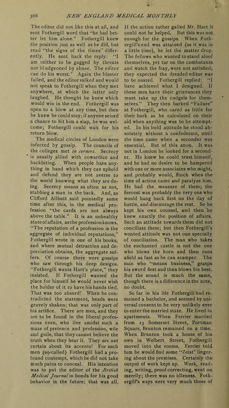 The editor did not like this at all, and sent Fothergill word that “he had bet¬ ter let him alone.” Fothergill knew the position just as well as he did, but read “the signs of the times” differ¬ ently. He sent back the reply: “I am neither to be gagged by threats nor bludgeoned by abuse. The editor can do his worst.” Again the bluster failed, and the editor sulked and would not speak to Fothergill when they met anywhere, at which the latter only laughed. He thought he knew which would win in the end. Fothergill was open to a blow at any time, but then he knew he could stay; if anyone seized a chance to hit him a slap, he was wel¬ come; Fothergill could wait for his return blow. The medical circles of London were infected by gossip. The councils of the colleges met in corners. Secrecy is usually allied with cowardice and backbiting. When people have any¬ thing in hand which they can uphold and defend they are not averse to the world knowing what they are do¬ ing. Secrecy means as often as not, stabbing a man in the back. And, as Clifford Allbutt said pointedly some time after this, in the medical pro¬ fession “the cards are not always above the table.” It is an unhealthy state of affairs, as the profession knows. “The reputation of a profession is the aggregate of individual reputations,” Fothergill wrote in one of his books, and where mutual detraction and de¬ preciation obtains, the aggregate suf¬ fers. Of course there were gossips who saw through his deep designs. “Fothergill wants Hart’s place,” they insisted. If Fothergill wanted the place for himself he would never wish the holder of it to have his hands tied. That was too absurd! When he con¬ tradicted the statement, heads were gravely shaken; that was only part of his artifice. There are men, and they are to be found in the liberal profes¬ sions even, who live amidst such a maze of pretence and profession, wile and guile, that they cannot believe the truth when they hear it. They are not certain about its accents! For such men (scycalled) Fothergill had a pro¬ found contempt, which he did not take much pains to conceal. His intention was to put the editor of the British Medical Journal in bonds for his good behavior in the future; that was all. If the action rather galled Mr. Hart it could not be helped. But this was not enough for the gossips. When Foth- ergill’send was attained (as it was in a little time), he let the matter drop. The fellows who wanted to stand aloof themselves, yet tar on the combatants and watch the fray, were not satisfied; they expected the dreaded editor was to be ousted. Fothergill replied: “I have achieved what I designed. If these men have their grievances they must take up the cudgels for them¬ selves.” They then barked “Failure” at Fothergill, who cared as little for their bark as he calculated on their aid when anything was to be attempt¬ ed. In his bold attitude he stood ab¬ solutely without a confederate, until the time came when a seconder was essential. But of this anon. It was not in London he looked for a second¬ er. He knew he could trust himself, and he had no desire to be hampered with one or more associates who might, and probably would, flinch when the time of action came and paralyze him. He had the measure of them; the fiercest was probably the very one who would hang back first on the day of battle, and discourage the rest. So he kept his own counsel, and then he knew exactly the position of affairs. Such an attitude towards them did not conciliate them; but then Fothergill’s wonted attitude was not one specially of conciliation. The man who takes the enchanted castle is not the one who blows the horn and then runs afield as fast as he can scamper. The man who “means business,” grasps his sword first and then blows his best. But the sound is much the same, though there is a difference in the note, no doubt. So far in his life Fothergill had re¬ mained a bachelor, and seemed by uni¬ versal consent to be very unlikely ever to enter the married state. He lived in apartments. When Ferrier married from 23 Somerset Street, Portman Square, Brunton remained on a time. When Brunton took a house of his own in Welbert Street, Fothergill moved into the rooms. Ferrier told him he would find some “Zeist” linger¬ ing about the premises. Certainly the output of work kept up. Work, read¬ ing, writing, proof correcting, went on merrily; there was no idleness. Foth¬ ergill’s ways were very much those of