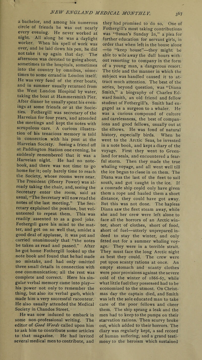 a bachelor, and among his numerous circle of friends he was out nearly every evening. He never worked at night. All along he was a daylight worker. When his spell of work was over, and he laid down his pen, he did not take it up again that day. The afternoon was devoted to going about, sometimes to the hospitals, sometimes into the country by omnibus, some¬ times to some errand in London itself. He was very fond of the river boats, and in summer usually returned from the West London Hospital by water, taking the boat at Hammersmith Pier. After dinner he usually spent his even¬ ings at some friends or at the Socie¬ ties. Fothergill was secretary of the Harveian for four years, and attended the meetings and kept the notes with scrupulous care. A curious illustra¬ tion of his tenacious memory is told in connection with his post at the Harveian Society. Seeing a friend off at Paddington Station one evening, he suddenly remembered that it was a Harveian night. He had no note¬ book, and there was not time to go home for it; only barely time to reach the Society, whose rooms were near. The President (Henry Power) was al¬ ready taking the chair, and, seeing the Secretary enter the room, said as usual, “The Secretary will now read the notes of the last meeting.” The Sec¬ retary explained the position, but vol¬ unteered to repeat them. This was readily assented to as a good joke. Fothergill gave his mind to the mat¬ ter, and got on so well that, amidst a good deal of applause, it was put and carried unanimously that “the notes be taken as read and passed.” After he got home Fothergill looked up the note book and found that he had made no mistake, and had only omitted three small details in connection with one communication; all the rest was complete and correct. Here his sin¬ gular verbal memory came into play— his power not only to remember the thing, but also its verbal garb, which made him a very successful raconteur. He also usually attended the Medical Society in Chandos Street. He was now induced to embark in some non-professional writing. The editor of Good Words called upon him to ask him to contribute some articles to that magazine. He had invited several medical men to contribute, and they had promised to do so. One of Fothergill’s most taking contributions was “Susan’s Sunday In,” a plea for further education for servant girls, in order that when left in the house alone —to “keep house”—they might be able to wile away the dull hours with¬ out resorting to company in the form of a young man, a dangerous resort. The title and the manner in which the subject was handled caused it to at¬ tract much attention. The best of the series, beyond question, was “Diana Smith,” a biography of Charles Ed¬ ward Smith, an old friend and fellow student of Fothergill’s. Smith had en¬ gaged as a surgeon to a whaler. He was a curious compound of culture and carelessness, the best of compan¬ ions and good fellows, usually out at the elbows. He was fond of natural history, especially birds. When he went to the Arctic Seas, he invested in a note book, and kept a diary of the voyage. First they went to Green¬ land for seals, and encountered a fear¬ ful storm. Then they made the true whaling voyage, and all went well till the ice began to close in on them. The Diana was the last of the fleet to sail south, and got caught in the ice. If a comrade ship could only have given them a rope and hauled them a short distance, they could have got away. But this was not done. The hapless Diana saw the fleet steam away, while she and her crew were left alone to face all the horrors of an Arctic win¬ ter, short of clothes, short of food, short of fuel—utterly unprepared in¬ deed to stay the winter, and only fitted out for a summer whaling voy¬ age. They were in a terrible strait. They must face the long Arctic night as best they could. The crew were put upon scanty rations at once. An empty stomach and scanty clothes were poor provisions against the severe cold of the winter of 1866-67, while what little fuel they possessed had to be economized to the utmost. On Christ¬ mas day the captain died, and Smith was left the sole educated man to take care of the poor fellows and cheer them. The ship sprang a leak and the men had to keep to the pumps on their starvation rations. Then scurvy broke out, which added to their horrors. The diary was regularly kept, a sad record of human suffering, and a grand testi¬ mony to the heroism which sustained
