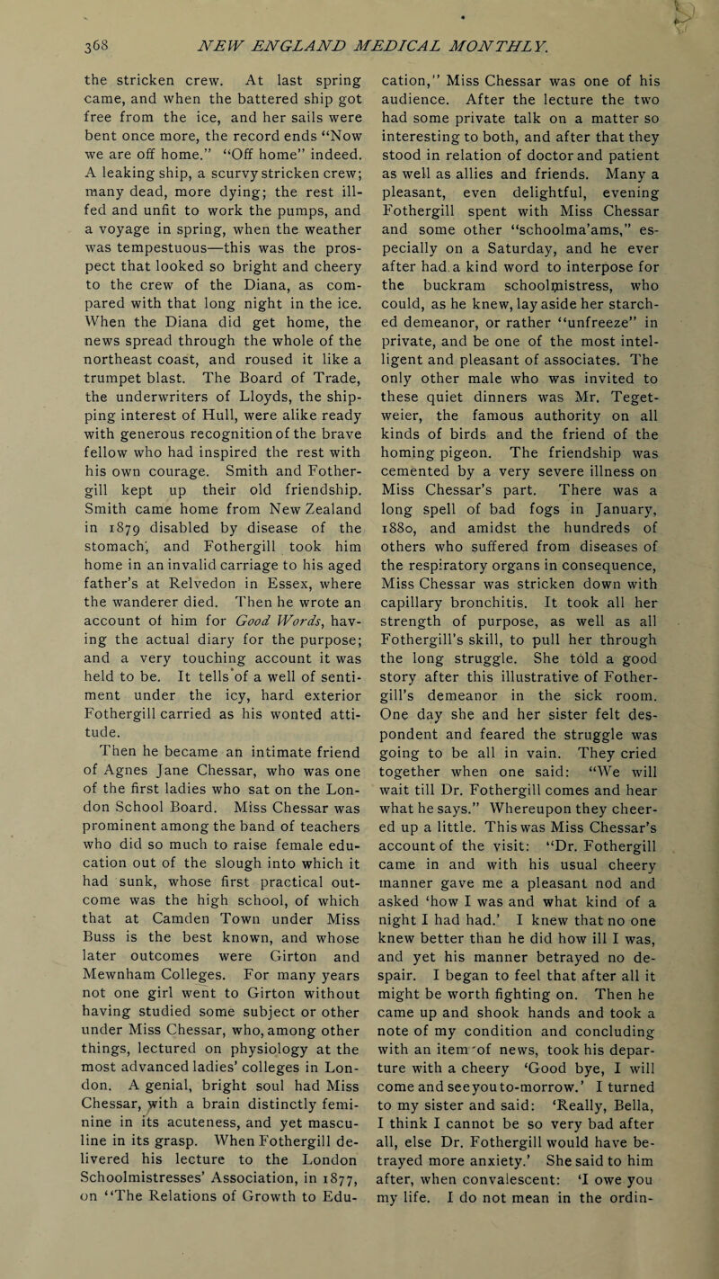 the stricken crew. At last spring came, and when the battered ship got free from the ice, and her sails were bent once more, the record ends “Now we are off home.” “Off home” indeed. A leaking ship, a scurvy stricken crew; many dead, more dying; the rest ill- fed and unfit to work the pumps, and a voyage in spring, when the weather was tempestuous—this was the pros¬ pect that looked so bright and cheery to the crew of the Diana, as com¬ pared with that long night in the ice. When the Diana did get home, the news spread through the whole of the northeast coast, and roused it like a trumpet blast. The Board of Trade, the underwriters of Lloyds, the ship¬ ping interest of Hull, were alike ready with generous recognition of the brave fellow who had inspired the rest with his own courage. Smith and Fother- gill kept up their old friendship. Smith came home from New Zealand in 1879 disabled by disease of the stomach', and Fothergill took him home in an invalid carriage to his aged father’s at Relvedon in Essex, where the wanderer died. Then he wrote an account of him for Good Words, hav¬ ing the actual diary for the purpose; and a very touching account it was held to be. It tells’of a well of senti¬ ment under the icy, hard exterior Fothergill carried as his wonted atti¬ tude. Then he became an intimate friend of Agnes Jane Chessar, who was one of the first ladies who sat on the Lon¬ don School Board. Miss Chessar was prominent among the band of teachers who did so much to raise female edu¬ cation out of the slough into which it had sunk, whose first practical out¬ come was the high school, of which that at Camden Town under Miss Buss is the best known, and whose later outcomes were Girton and Mewnham Colleges. For many years not one girl went to Girton without having studied some subject or other under Miss Chessar, who, among other things, lectured on physiology at the most advanced ladies’ colleges in Lon¬ don. A genial, bright soul had Miss Chessar, with a brain distinctly femi¬ nine in its acuteness, and yet mascu¬ line in its grasp. When Fothergill de¬ livered his lecture to the London Schoolmistresses’ Association, in 1877, on “The Relations of Growth to Edu¬ cation,” Miss Chessar was one of his audience. After the lecture the two had some private talk on a matter so interesting to both, and after that they stood in relation of doctor and patient as well as allies and friends. Many a pleasant, even delightful, evening Fothergill spent with Miss Chessar and some other “schoolma’ams,” es¬ pecially on a Saturday, and he ever after had. a kind word to interpose for the buckram schoolmistress, who could, as he knew, lay aside her starch¬ ed demeanor, or rather “unfreeze” in private, and be one of the most intel¬ ligent and pleasant of associates. The only other male who was invited to these quiet dinners was Mr. Teget- weier, the famous authority on all kinds of birds and the friend of the homing pigeon. The friendship was cemented by a very severe illness on Miss Chessar’s part. There was a long spell of bad fogs in January, 1880, and amidst the hundreds of others who suffered from diseases of the respiratory organs in consequence, Miss Chessar was stricken down with capillary bronchitis. It took all her strength of purpose, as well as all Fothergill’s skill, to pull her through the long struggle. She told a good story after this illustrative of Fother- gill’s demeanor in the sick room. One day she and her sister felt des¬ pondent and feared the struggle was going to be all in vain. They cried together when one said: “We will wait till Dr. Fothergill comes and hear what he says.” Whereupon they cheer¬ ed up a little. This was Miss Chessar’s account of the visit: “Dr. Fothergill came in and with his usual cheery manner gave me a pleasant nod and asked ‘how I was and what kind of a night I had had.’ I knew that no one knew better than he did how ill I was, and yet his manner betrayed no de¬ spair. I began to feel that after all it might be worth fighting on. Then he came up and shook hands and took a note of my condition and concluding with an item'of news, took his depar¬ ture with a cheery ‘Good bye, I will come and seeyouto-morrow.’ I turned to my sister and said: ‘Really, Bella, I think I cannot be so very bad after all, else Dr. Fothergill would have be¬ trayed more anxiety.’ She said to him after, when convalescent: ‘I owe you my life. I do not mean in the ordin-