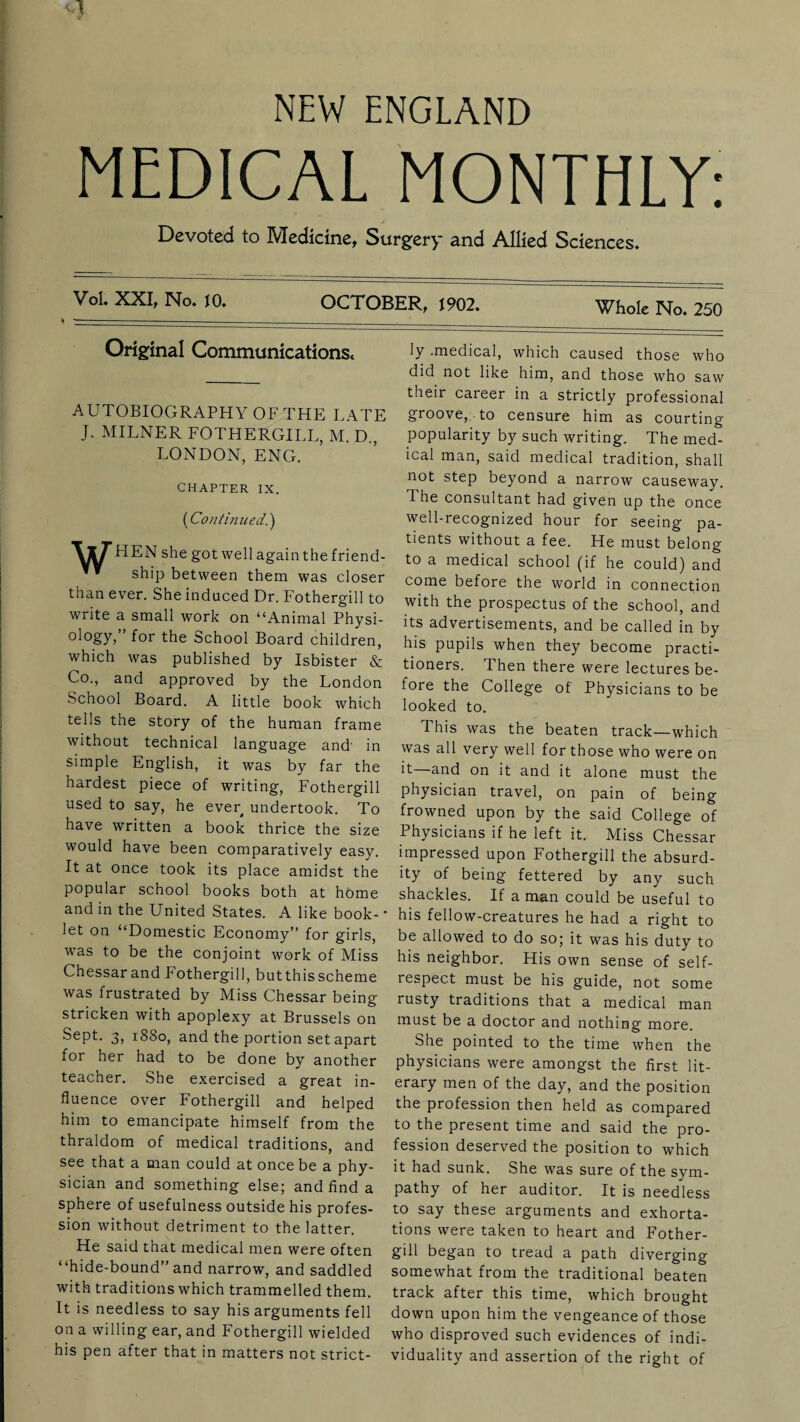 MEDICAL MONTHLY: Devoted to Medicine, Surgery and Allied Sciences. Vol. XXI, No. 10. OCTOBER, 1902. Whole No. 250 Original Communications. AUTOBIOGRAPHY OF THE LATE J. MILNER FOTHERGILL, M. D., LONDON, ENG. CHAPTER IX. ('Continued.) \X7’HEN she got well again the friend- ’ ship between them was closer than ever. She induced Dr. Fothergill to write a small work on “Animal Physi¬ ology,” for the School Board children, which was published by Isbister & Co., and approved by the London School Board. A little book which tells the story of the human frame without technical language and in simple English, it was by far the hardest piece of writing, Fothergill used to say, he ever undertook. To have written a book thrice the size would have been comparatively easy. It at once took its place amidst the popular school books both at home and in the United States. A like book- * let on “Domestic Economy” for girls, was to be the conjoint work of Miss Chessar and Fothergill, but this scheme was frustrated by Miss Chessar being stricken with apoplexy at Brussels on Sept. 3, 1880, and the portion set apart for her had to be done by another teacher. She exercised a great in¬ fluence over Fothergill and helped him to emancipate himself from the thraldom of medical traditions, and see that a man could at once be a phy¬ sician and something else; and find a sphere of usefulness outside his profes¬ sion without detriment to the latter. He said that medical men were often “hide-bound” and narrow, and saddled with traditions which trammelled them. It is needless to say his arguments fell on a willing ear, and Fothergill wielded his pen after that in matters not strict¬ ly .medical, which caused those who did not like him, and those who saw their career in a strictly professional groove, to censure him as courting popularity by such writing. The med¬ ical man, said medical tradition, shall not step beyond a narrow causeway. The consultant had given up the once well-recognized hour for seeing pa¬ tients without a fee. He must belong to a medical school (if he could) and come before the world in connection with the prospectus of the school, and its advertisements, and be called in by his pupils when they become practi¬ tioners. Then there were lectures be¬ fore the College of Physicians to be looked to. This was the beaten track—which was all very well for those who were on it—and on it and it alone must the physician travel, on pain of being frowned upon by the said College of Physicians if he left it. Miss Chessar impressed upon Fothergill the absurd¬ ity of being fettered by any such shackles. If a man could be useful to his fellow-creatures he had a right to be allowed to do so; it was his duty to his neighbor. His own sense of self- respect must be his guide, not some rusty traditions that a medical man must be a doctor and nothing more. She pointed to the time when the physicians were amongst the first lit¬ erary men of the day, and the position the profession then held as compared to the present time and said the pro¬ fession deserved the position to which it had sunk. She was sure of the sym¬ pathy of her auditor. It is needless to say these arguments and exhorta¬ tions were taken to heart and Fother¬ gill began to tread a path diverging somewhat from the traditional beaten track after this time, which brought down upon him the vengeance of those who disproved such evidences of indi¬ viduality and assertion of the right of