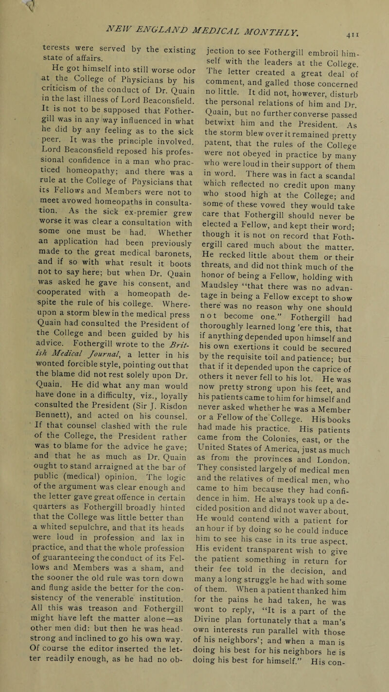 terests were served by the existing state of affairs. He got himself into still worse odor -at the College of Physicians by his criticism of the conduct of Dr. Quain in the last illness of Lord Beaconsfield. It is not to be supposed that Fother- gill was in any way influenced in what he did by any feeling as to the sick peer. It was the principle involved. Lord Beaconsfield reposed his profes¬ sional confidence in a man who prac¬ ticed homeopathy; and there was a rule at the College of Physicians that its Fellows and Members were not to meet avowed homeopaths in consulta¬ tion. As the sick ex-premier grew worse it was clear a consultation with some one must be had. Whether •an application had been previously made to the great medical baronets, and if so with what result it boots not to say here; but when Dr. Quain was asked he gave his consent, and cooperated with a homeopath de¬ spite the rule of his college. Where¬ upon a storm blew in the medical press Quain had consulted the President of the College and been guided by his advice. Fothergill wrote to the Brit¬ ish Medical Journal, a letter in his wonted forcible style, pointing out that the blame did not rest solely upon Dr. Quain. He did what any man would have done in a difficulty, viz., loyally consulted the President (Sir J. Risdon Bennett), and acted on his counsel. If that counsel clashed with the rule of the College, the President rather was to blame for the advice he gave; and that he as much as Dr. Quain ought to stand arraigned at the bar of public (medical) opinion. The logic of the argument was clear enough and the letter gave great offence in certain quarters as Fothergill broadly hinted that the College was little better than a whited sepulchre, and that its heads were loud in profession and lax in practice, and that the whole profession of guaranteeing the conduct of its Fel¬ lows and Members was a sham, and the sooner the old rule was torn down and flung aside the better for the con¬ sistency of the venerable institution. All this was treason and Fothergill might have left the matter alone—as other men did: but then he was head¬ strong and inclined to go his own way. Of course the editor inserted the let¬ ter readily enough, as he had no ob¬ jection to see Fothergill embroil him¬ self with the leaders at the College. The letter created a great deal of comment, and galled those concerned no little. It did not, however, disturb the personal relations of him and Dr. Quain, but no further converse passed betwixt him and the President. As the storm blew over it remained pretty patent, that the rules of the College were not obeyed in practice by many who were loud in their support of them in word. There was in fact a scandal which reflected no credit upon many who stood high at the College; and some of these vowed they would take care that Fothergill should never be elected a Fellow, and kept their word; though it is not on record that Foth¬ ergill cared much about the matter. He recked little about them or their threats, and did not think much of the honor of being a Fellow, holding with Maudsley “that there was no advan¬ tage in being a Fellow except to show there was no reason why one should not become one.” Fothergill had thoroughly learned long ’ere this, that if anything depended upon himself and his own exertions it could be secured by the requisite toil and patience; but that if it depended upon the caprice of others it never fell to his lot. He was now pretty strong upon his feet, and his patients came to him for himself and never asked whether he was a Member or a Fellow of the College. His books had made his practice. His patients came from the Colonies, east, or the United States of America, just as much as from the provinces and London. They consisted largely of medical men and the relatives of medical men, who came to him because they had confi¬ dence in him. He always took up a de¬ cided position and did not waver about He would contend with a patient for an hour if by doing so he could induce him to see his case in its true aspect. His evident transparent wish to give the patient something in return for their fee told in the decision, and many a long struggle he had with some of them. When a patient thanked him for the pains he had taken, he was wont to reply, “It is a part of the Divine plan fortunately that a man’s own interests run p3.r3.llel with those of his neighbors’; and when a man is doing his best for his neighbors he is doing his best for himself.” His con-