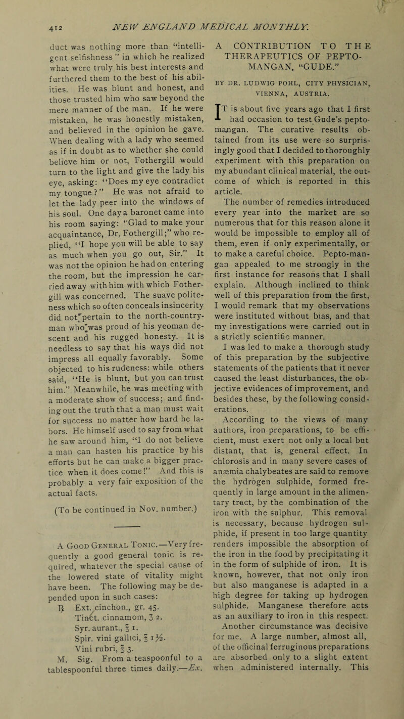 duct was nothing more than “intelli¬ gent selfishness ” in which he realized what were truly his best interests and furthered them to the best of his abil¬ ities. He was blunt and honest, and those trusted him who saw beyond the mere manner of the man. If he were mistaken, he was honestly mistaken, and believed in the opinion he gave. When dealing with a lady who seemed as if in doubt as to whether she could believe him or not, Fothergill would turn to the light and give the lady his eye, asking: “Does my eye contradict my tongue?” He was not afraid to let the lady peer into the windows of his soul. One day a baronet came into his room saying: “Glad to make your acquaintance, Dr. Fothergillwho re¬ plied, “I hope you will be able to say as much when you go out, Sir. It was not the opinion he had on entering the room, but the impression he car¬ ried away with him with which Fother¬ gill was concerned. The suave polite¬ ness which so often conceals insincerity did noUpertain to the north-country¬ man whoHvas proud of his yeoman de¬ scent and his rugged honesty. It is needless to say that his ways did not impress all equally favorably. Some objected to his rudeness: while others said, “He is blunt, but you can trust him.” Meanwhile, he was meeting with a moderate show of success; and find¬ ing out the truth that a man must wait for success no matter how hard he la¬ bors. He himself used to say from what he saw around him, “I do not believe a man can hasten his practice by his efforts but he can make a bigger prac¬ tice when it does come! And this is probably a very fair exposition of the actual facts. (To be continued in Nov. number.) A Good General Tonic.—Very fre¬ quently a good general tonic is re¬ quired, whatever the special cause of the lowered state of vitality might have been. The following may be de¬ pended upon in such cases: 3 Ext.cinchon., gr. 45. Tirr^t. cinnamom, 3 2. Syr. aurant., 3 1. Spir. vini gallici, § D/z. Vini rubri, 3 3. M. Sig. From a teaspoonful to a tablespoonful three times daily.—Ex. A CONTRIBUTION TO THE THERAPEUTICS OF PEPTO- MANGAN,. “GUDE.” BY DR. LUDWIG POHL, CITY PHYSICIAN, VIENNA, AUSTRIA. IT is about five years ago that I first had occasion to test Gude’s pepto- majigan. The curative results ob¬ tained from its use were so surpris- ingly good that I decided to thoroughly experiment with this preparation on my abundant clinical material, the out¬ come of which is reported in this article. The number of remedies introduced every year into the market are so numerous that for this reason alone it would be impossible to employ all of them, even if only experimentally, or to make a careful choice. Pepto-man- gan appealed to. me strongly in the first instance for reasons that I shall explain. Although inclined to think well of this preparation from the first, I would remark that my observations were instituted without bias, and that my investigations were carried out in a strictly scientific manner. I was led to make a thorough study of this preparation by the subjective statements of the patients that it never caused the least disturbances, the ob¬ jective evidences of improvement, and besides these, by the following consid¬ erations. According to the views of many authors, iron preparations, to be effi¬ cient, must exert not only a local but distant, that is, general effect. In chlorosis and in many severe cases of ansemia chalybeates are said to remove the hydrogen sulphide, formed fre¬ quently in large amount in the alimen¬ tary tract, by the combination of the iron with the sulphur. This removal is necessary, because hydrogen sul¬ phide, if present in too large quantity renders impossible the absorption of the iron in the food by precipitating it in the form of sulphide of iron. It is known, however, that not only iron but also manganese is adapted in a high degree for taking up hydrogen sulphide. Manganese therefore acts as an auxiliary to iron in this respect. Another circumstance was decisive for me. A large number, almost all, of the officinal ferruginous preparations are absorbed only to a slight extent when administered internally. This