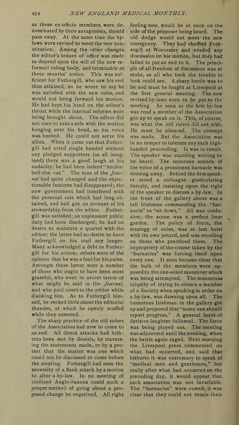 as these ex-officio members were de¬ nominated by their antagonists, should pass away. At the same time the by¬ laws were revised to meet the new con¬ stitution. Among the other changes the editor’s tenure of office was made to depend upon the will of the new re¬ formed ruling body, and terminable at three months’ notice. This was suf¬ ficient for Fothergill, who saw his end thus attained, so he wrote to say he was satisfied with the new rules, and would not bring forward his motion. He had kept his hand on the editor’s throat while the internal reforms were being brought about. The editor did not care to take a side with the motion hanging over his head, so his voice was hushed. He could not serve his allies. When it came out that Fother¬ gill had acted single handed without any pledged supporters (as all imag¬ ined) there was a good laugh at his audacity; he had been indeed “Archie- bell-the- cat.” The tone of the Jour¬ nal had quite changed and the objec¬ tionable features had disappeared; the new government had interfered with the personal rule which had long ob¬ tained, and had got an account of his stewardship from the editor. Fother¬ gill was satisfied; an unpleasant public duty had been discharged; he had no desire to maintain a quarrel with the editor; the latter had no desire to have Fothergill on his trail any longer. Many acknowledged a debt to Fother¬ gill for his action; others were Of the opinion that he was a fool for his pains. Amongst these latter were a number of those who ought to have been most grateful, who went in secret terror of what might be said in the Journal, and who paid court to the editor while disliking him. As to Fothergill him¬ self, he recked little about the editorial thunder, at which he openly scoffed while they cowered. The sharp practice of the old rulers of the Association had now to come to an end. All direct attacks had hith¬ erto been met by denials, by travers¬ ing the statements made, or by a pro¬ test that the matter was one which could not be discussed or come before the meeting. Fothergill had seen the necessity of a flank attack by a motion to alter a by-law. In no meeting of civilized Anglo-Saxons could such a proper method of going about a pro¬ posed change be negatived. All right feeling men would be at once on the side of the proposer being heard. The old dodge would not meet'the new emergency. They had shuffled Foth¬ ergill at Worcester and evaded any discussion on his motion, but they had failed to put an end to it. The princi¬ ple of all freedom of discussion was at stake, as all who took the trouble to look could see. A sharp battle was to be and must be fought at Liverpool at the first general meeting. The new revised by-laws were to be put to the meeting. As soon as the first by-law was read a member of the Association got up to speak on it. This, of course, was what the old rulers did not wish. He must be silenced. The attempt was made. But the Association was in no temper to tolerate any such high¬ handed proceeding. It was in revolt. The speaker was standing waiting to be heard. The sonorous sounds of the voice of a prominent barnacle was droning away. Behind the first speak¬ er stood a colleague gesticulating fiercely, and insisting upon the right of the speaker to discuss a by-law. In the front of the gallery above was a tall Irishman commanding the “bar¬ nacle” to “sit down.” All was confu¬ sion; the scene was a perfect bear garden. The policy of force, the strategy of noise, was at last hoist with its own petard, and was recoiling on those who practiced them. The impropriety of the course taken by the “barnacles” was forcing itself upon every one. It soon became clear that the bulk of the members were op¬ posed to the one-sided maneuver which was being attempted. The monstrous iniquity of trying to silence a member of a Society when speaking in order on a by-law, was dawning upon all. The humorous Irishman in the gallery got up and proposed that “some one should report progress.” A general burst of derisive laughter followed. The farce was being played out. The meeting was adjourned until the evening, when the battle again raged. Next morning the Liverpool press commented on what had occurred, and said that hitherto it was customary to speak of “medical men and gentlemen,” but really after what had occurred on the preceding day, it would appear that such association was not invariable. The “barnacles” were cowed; it was clear that they could not retain their