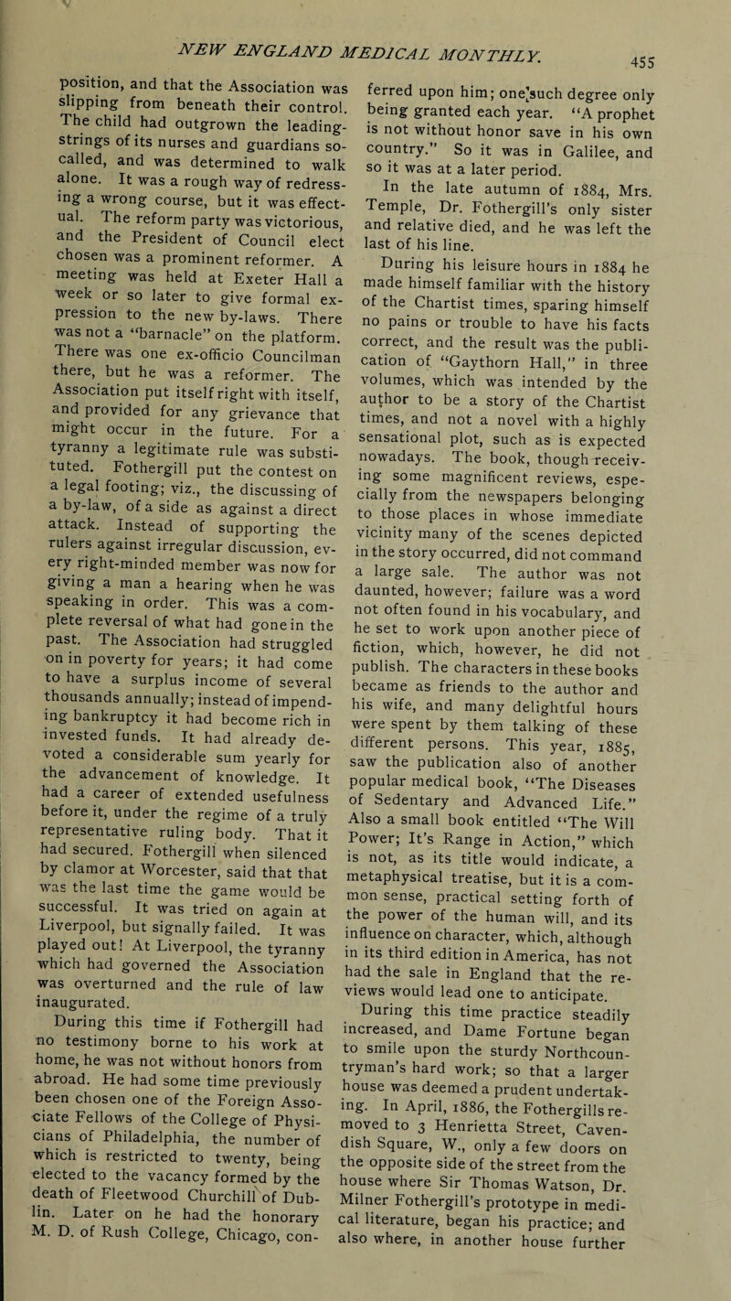 position, and that the Association was slipping from beneath their control. The child had outgrown the leading- strings of its nurses and guardians so- called, and was determined to walk alone. It was a rough way of redress¬ ing a wrong course, but it was effect¬ ual. The reform party was victorious, and the President of Council elect chosen was a prominent reformer. A meeting was held at Exeter Hall a week or so later to give formal ex¬ pression to the new by-laws. There was not a “barnacle” on the platform. There was one ex-officio Councilman there, but he was a reformer. The Association put itself right with itself, and provided for any grievance that might occur in the future. For a tyranny a legitimate rule was substi¬ tuted. Fothergill put the contest on a legal footing; viz., the discussing of a by-law, of a side as against a direct attack. Instead of supporting the rulers against irregular discussion, ev- ery right-minded member was now for giving a man a hearing when he was speaking in order. This was a com¬ plete reversal of what had gone in the past. The Association had struggled on in poverty for years; it had come to have a surplus income of several thousands annually; instead of impend¬ ing bankruptcy it had become rich in invested funds. It had already de¬ voted a considerable sum yearly for the advancement of knowledge. It had a career of extended usefulness before it, under the regime of a truly representative ruling body. That it had secured. Fothergill when silenced by clamor at Worcester, said that that was the last time the game would be successful. It was tried on again at Fiverpool, but signally failed. It was played out! At Liverpool, the tyranny which had governed the Association was overturned and the rule of law inaugurated. During this time if Fothergill had no testimony borne to his work at home, he was not without honors from abroad. He had some time previously been chosen one of the Foreign Asso¬ ciate Fellows of the College of Physi¬ cians of Philadelphia, the number of which is restricted to twenty, being elected to the vacancy formed by the death of Fleetwood Churchill of Dub¬ lin. Later on he had the honorary M. D. of Rush College, Chicago, con- 455 ferred upon him; one[such degree only being granted each year. “A prophet is not without honor save in his own country.” So it was in Galilee, and so it was at a later period. In the late autumn of 1884, Mrs. Temple, Dr. Fothergill’s only sister and relative died, and he was left the last of his line. During his leisure hours in 1884 he made himself familiar with the history of the Chartist times, sparing himself no pains or trouble to have his facts correct, and the result was the publi¬ cation of “Gaythorn Hall,” in three volumes, which was intended by the author to be a story of the Chartist times, and not a novel with a highly sensational plot, such as is expected nowadays. The book, though-receiv¬ ing some magnificent reviews, espe¬ cially from the newspapers belonging to those places in whose immediate vicinity many of the scenes depicted in the story occurred, did not command a large sale. The author was not daunted, however; failure was a word not often found in his vocabulary, and he set to work upon another piece of fiction, which, however, he did not publish. The characters in these books became as friends to the author and his wife, and many delightful hours were spent by them talking of these different persons. This year, 1885, saw the publication also of another popular medical book, “The Diseases of Sedentary and Advanced Life.” Also a small book entitled “The Will Power; It’s Range in Action,” which is not, as its title would indicate, a metaphysical treatise, but it is a com¬ mon sense, practical setting forth of the power of the human will, and its influence on character, which, although in its third edition in America, has not had the sale in England that the re¬ views would lead one to anticipate. During this time practice steadily increased, and Dame Fortune began to smile upon the sturdy Northcoun- tryman’s hard work; so that a larger house was deemed a prudent undertak¬ ing. In April, 1886, the Fothergills re¬ moved to 3 Henrietta Street, Caven¬ dish Square, W., only a few doors on the opposite side of the street from the house where Sir Thomas Watson, Dr. Milner Fothergill’s prototype in medi¬ cal literature, began his practice; and also where, in another house further
