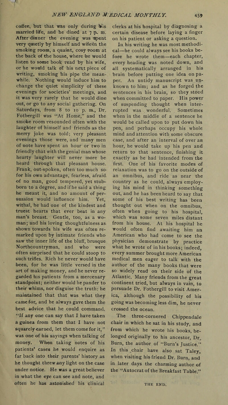 I coffee, but that was only during ib'is married life, and he dined at 7 ifk m. After dinner the evening was Spent very quietly by himself and wif-evm the smoking room, a quaint, cosy'room at the back of the house, where'he would listen to some book read by his wife, or he would talk of his next piece of writing, smoking his pipe the mean¬ while. Nothing would induce him to change the quiet simplicity of these evenings for societies’ meetings, and it was very rarely that he would dine out, or go to any social gathering. On Saturdays, from 8 to 10 p. m., Dr. Fotbergill was “At Horne,” and the smoke room resounded often with the laughter of himself and friends as the merry joke was told; very pleasant evenings those were, and many men of note have spent an hour or two in friendly chat with the genial man whose hearty laughter will never more be heard through that pleasant house. Frank, out-spoken, often too much SO' for his own advantage, fearless, afraid, of no man, good tempered, yet stub^ born to a degree, and if he said a thing he meant it, and no amount of per¬ suasion would influence him. Yet,, withal, he had one of the kindest and truest hearts that ever beat in any man’s breast. Gentle, too, as a wo¬ man; and his loving thoughtfulness as. shown towards his wife was often re¬ marked upon by intimate friends who- saw the inner life of the bluff, brusque Northcountryman, and who were often surprised that he could stoop to such trifles. Rich he never would have been, for he was little versed in the art of making money, and he never re¬ garded his patients from a mercenary standpoint; neither would he pander to their whims, nor disguise the truth: he maintained that that was what they came for., and he always gave them the best advice that he could command. “If any one can say that I have taken a guinea from them that I have not squarely earned, let them come for it, ” was one of his sayings when talking of money. When taking notes of his patients’ cases he would enquire as far back into their parents’ history as he thought threw any light on the case under notice. He was a great believer in what the eye can see and note, and often he has astonished his clinical clerks at his hospital by diagnosing a certain disease before laying a finger on his patient or asking a question. In his writing he was most methodi¬ cal—he could always see his books be¬ fore he wrote them—each chapter, every heading was noted down, and all systematically arranged in his brain before putting one idea on pa¬ per. An untidy manuscript was un¬ known to him; and as he forged the sentences in his brain, so they stood when committed to paper. His power of suspending thought when inter¬ rupted was wonderful. Sometimes when in the middle of a sentence he would be called upon to put down his pen, and perhaps occupy his whole mind and attention with some obscure case, and after an interval of over an hour, he would take up his pen and return to that sentence, finishing it exactly as he had intended from the first. One of his favorite modes of relaxation was to go on the outside of an omnibus, and ride as near the country as he could, always employ¬ ing his mind in thinking something out, and he has been heard to say that some of his best writing has been thought out when on the omnibus, often when going to his hospital, which was some seven miles distant from his house. At his hospital he would often find awaiting him an American who had come to see the physician demonstrate by practice what he wrote of in his books; indeed, every summer brought more American medical men eager to talk with the author of the many books that were so widely read on their side of the Atlantic. Many friends from the great continent tried, but always in vain, to persuade Dr. Fothergill to visit Amer¬ ica, although the possibility of his going was becoming less dim, he never crossed the ocean. The three-cornered Chippendale chair in which he sat in his study, and from which he wrote his books, be¬ longed originally to his ancestor, Dr. Burn, the author of “Burn’s Justice.” In this .chair have also sat Taley, when visiting his friend Dr. Burn, and in later days the charming author of the “Autocrat of the Breakfast Table.” THE END.