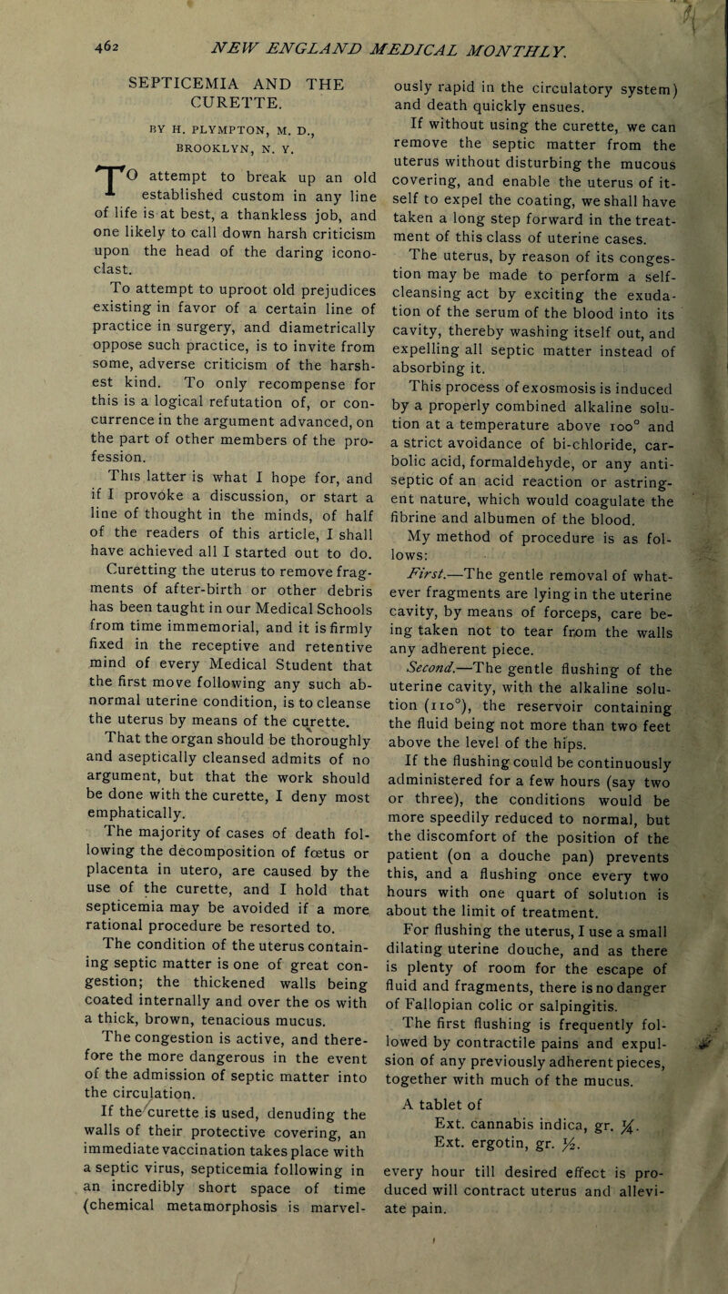 SEPTICEMIA AND THE CURETTE. BY H. PLYMPTON, M. D., BROOKLYN, N. Y. * | rO attempt to break up an old established custom in any line of life is at best, a thankless job, and one likely to call down harsh criticism upon the head of the daring icono¬ clast. To attempt to uproot old prejudices existing in favor of a certain line of practice in surgery, and diametrically oppose such practice, is to invite from some, adverse criticism of the harsh¬ est kind. To only recompense for this is a logical refutation of, or con¬ currence in the argument advanced, on the part of other members of the pro¬ fession. This latter is what I hope for, and if I provoke a discussion, or start a line of thought in the minds, of half of the readers of this article, I shall have achieved all I started out to do. Curetting the uterus to remove frag¬ ments of after-birth or other debris has been taught in our Medical Schools from time immemorial, and it is firmly fixed in the receptive and retentive mind of every Medical Student that the first move following any such ab¬ normal uterine condition, is to cleanse the uterus by means of the curette. That the organ should be thoroughly and aseptically cleansed admits of no argument, but that the work should be done with the curette, I deny most emphatically. The majority of cases of death fol¬ lowing the decomposition of foetus or placenta in utero, are caused by the use of the curette, and I hold that septicemia may be avoided if a more rational procedure be resorted to. The condition of the uterus contain¬ ing septic matter is one of great con¬ gestion; the thickened walls being coated internally and over the os with a thick, brown, tenacious mucus. The congestion is active, and there¬ fore the more dangerous in the event of the admission of septic matter into the circulation. If the curette is used, denuding the walls of their protective covering, an immediate vaccination takes place with aseptic virus, septicemia following in an incredibly short space of time (chemical metamorphosis is marvel¬ ously rapid in the circulatory system) and death quickly ensues. If without using the curette, we can remove the septic matter from the uterus without disturbing the mucous covering, and enable the uterus of it¬ self to expel the coating, we shall have taken a long step forward in the treat¬ ment of this class of uterine cases. The uterus, by reason of its conges¬ tion may be made to perform a self¬ cleansing act by exciting the exuda¬ tion of the serum of the blood into its cavity, thereby washing itself out, and expelling all septic matter instead of absorbing it. This process of exosmosis is induced by a properly combined alkaline solu¬ tion at a temperature above ioo° and a strict avoidance of bi-chloride, car¬ bolic acid, formaldehyde, or any anti¬ septic of an acid reaction or astring¬ ent nature, which would coagulate the fibrine and albumen of the blood. My method of procedure is as fol¬ lows: First.—The gentle removal of what¬ ever fragments are lying in the uterine cavity, by means of forceps, care be¬ ing taken not to tear from the walls any adherent piece. Second.—The gentle flushing of the uterine cavity, with the alkaline solu¬ tion (11 o°), the reservoir containing the fluid being not more than two feet above the level of the hips. If the flushing could be continuously administered for a few hours (say two or three), the conditions would be more speedily reduced to normal, but the discomfort of the position of the patient (on a douche pan) prevents this, and a flushing once every two hours with one quart of solution is about the limit of treatment. For flushing the uterus, I use a small dilating uterine douche, and as there is plenty of room for the escape of fluid and fragments, there is no danger of Fallopian colic or salpingitis. The first flushing is frequently fol¬ lowed by contractile pains and expul- # sion of any previously adherent pieces, together with much of the mucus. A tablet of Ext. cannabis indica, gr. %. Ext. ergotin, gr. y2. every hour till desired effect is pro¬ duced will contract uterus and allevi¬ ate pain. I