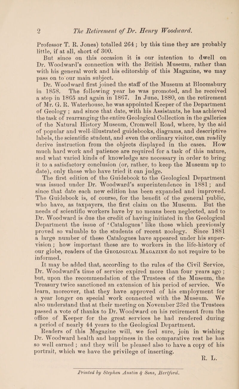 Professor T. R. Jones) totalled 264; by this time they are probably little, if at all, short of 300. But since on this occasion it is our intention to dwell on Dr. Woodward’s connection with the British Museum, rather than with his general work and his editorship of this Magazine, we may pass on to our main subject. Dr. Woodward first joined the staff of the Museum at Bloomsbury in 1858. The following year he was promoted, and he received a step in 1865 and again in 1867. In June, 1880, on the retirement of Mr. G. R. Waterhouse, he was appointed Keeper of the Department of Geology ; and since that date, with his Assistants, he has achieved the task of rearranging the entire Geological Collection in the galleries of the Natural History Museum, Cromwell Road, where, by the aid of popular and well-illustrated guidebooks, diagrams, and descriptive labels, the scientific student, and even the ordinary visitor, can readily derive instruction from the objects displayed in the cases. How much hard work and patience are required for a task of this nature, and what varied kinds of knowledge are necessary in order to bring it to a satisfactory conclusion (or, rather, to keep the Museum up to date), only those who have tried it can judge. The first edition of the Guidebook to the Geological Department was issued under Dr. Woodward’s superintendence in 1881; and since that date each new edition has been expanded and improved. The Guidebook is, of course, for the benefit of the general public, who have, as taxpayers, the first claim on the Museum. But the needs of scientific workers have by no means been neglected, and to Dr. Woodward is due the credit of having initiated in the Geological Department the issue of ‘ Catalogues ’ like those which previously proved so valuable to the students of recent zoology. Since 1881 a large number of these Catalogues have appeared under his super¬ vision ; how important these are to workers in the life-history of our globe, readers of the Geological Magazine do not require to be informed. It may be added that, according to the rules of the Civil Service, Dr. Woodward’s time of service expired more than four years ago ; but, upon the recommendation of the Trustees of the Museum, the Treasury twice sanctioned an extension of his period of service. We learn, moreover, that they have approved of his employment for a year longer on special work connected with the Museum. We also understand that at their meeting on November 23rd the Trustees passed a vote of thanks to Dr. Woodward on his retirement from the office of Keeper for the great services he had rendered during a period of nearly 44 years to the Geological Department. Readers of this Magazine will, we feel sure, join in wishing Dr. Woodward health and happiness in the comparative rest he has so well earned ; and they will be pleased also to have a copy of his portrait, which we have the privilege of inserting. R. L. Printed by Stephen Austin § Sons, Hertford.