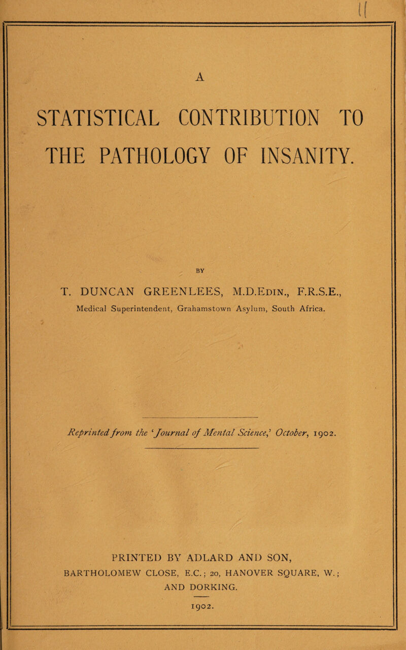 (( A STATISTICAL CONTRIBUTION TO THE PATHOLOGY OF INSANITY. BY T. DUNCAN GREENLEES, M.D.Edin., F.R.S.E., Medical Superintendent, Grahamstown Asylum, South Africa. Reprinted from the ^Journal of Me7ital Science,’’ October, 1902. PRINTED BY ADLARD AND SON, BARTHOLOMEW CLOSE, E.C.; 20, HANOVER SQUARE. W.; AND DORKING. 1902.