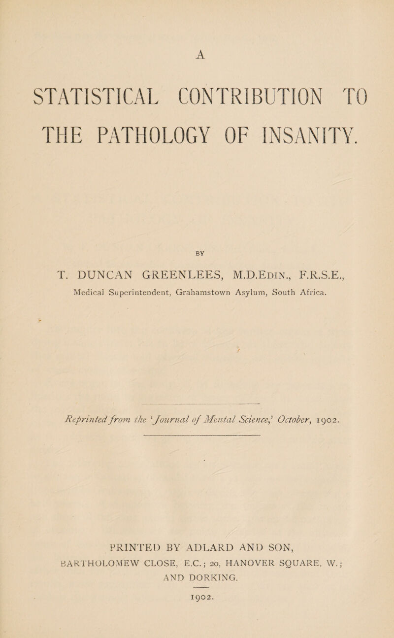 A STATISTICAL CONTRIBUTION TO THE PATHOLOGY OF INSANITY. BY T. DUNCAN GREENLEES, M.D.Edin, F.R.S.E., Medical Superintendent, Grahamstown Asylum, South Africa. Reprinted from the \foiirnal of Mental Science,'^ October, 1902, PRINTED BY ADLARD AND SON, BARTHOLOMEW CLOSE, E.C.; 20, HANOVER SQUARE, W. ; AND DORKING. 1902.