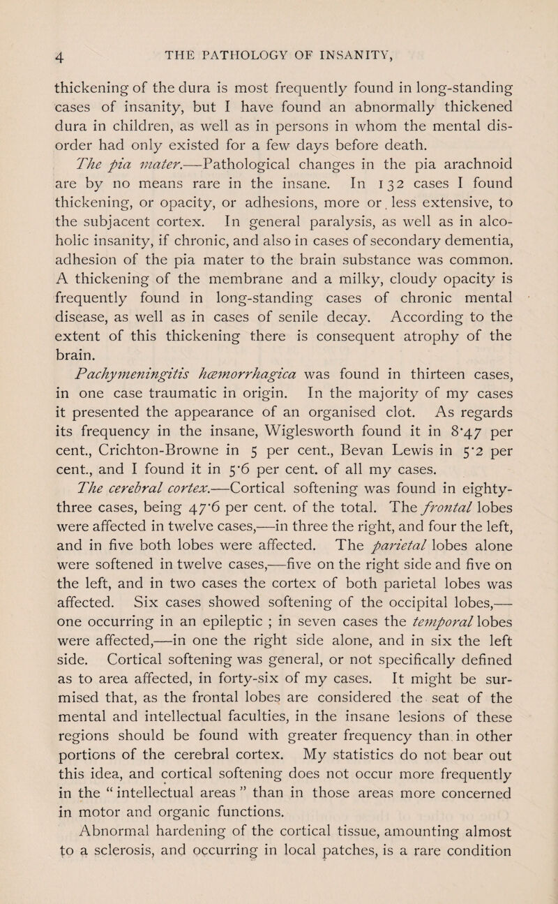 thickening of the dura is most frequently found in long-standing cases of insanity, but I have found an abnormally thickened dura in children, as well as in persons in whom the mental dis¬ order had only existed for a few days before death. The pia mater.—Pathological changes in the pia arachnoid are by no means rare in the insane. In 132 cases I found thickening, or opacity, or adhesions, more or. less extensive, to the subjacent cortex. In general paralysis, as well as in alco¬ holic insanity, if chronic, and also in cases of secondary dementia, adhesion of the pia mater to the brain substance was common. A thickening of the membrane and a milky, cloudy opacity is frequently found in long-standing cases of chronic mental disease, as well as in cases of senile decay. According to the extent of this thickening there is consequent atrophy of the brain. Pachy77ieningitis hmnorrhagica was found in thirteen cases, in one case traumatic in origin. In the majority of my cases it presented the appearance of an organised clot. As regards its frequency in the insane, Wiglesworth found it in 8*47 per cent, Crichton-Browne in 5 per cent, Bevan Lewis in 5*2 per cent, and I found it in 5*6 per cent of all my cases. The cerebral cortex.—Cortical softening was found in eighty- three cases, being 47’6 per cent, of the total. The fro7ital lobes were affected in twelve cases,—in three the right, and four the left, and in five both lobes were affected. The parietal lobes alone were softened in twelve cases,—five on the right side and five on the left, and in two cases the cortex of both parietal lobes was affected. Six cases showed softening of the occipital lobes,— one occurring in an epileptic ; in seven cases the te^nporalloh^s. were affected,—in one the right side alone, and in six the left side. Cortical softening was general, or not specifically defined as to area affected, in forty-six of my cases. It might be sur¬ mised that, as the frontal lobes are considered the seat of the mental and intellectual faculties, in the insane lesions of these regions should be found with greater frequency than in other portions of the cerebral cortex. My statistics do not bear out this idea, and cortical softening does not occur more frequently in the “ intellectual areas ” than in those areas more concerned in motor and organic functions. Abnormal hardening of the cortical tissue, amounting almost to a sclerosis, and occurring in local patches, is a rare condition