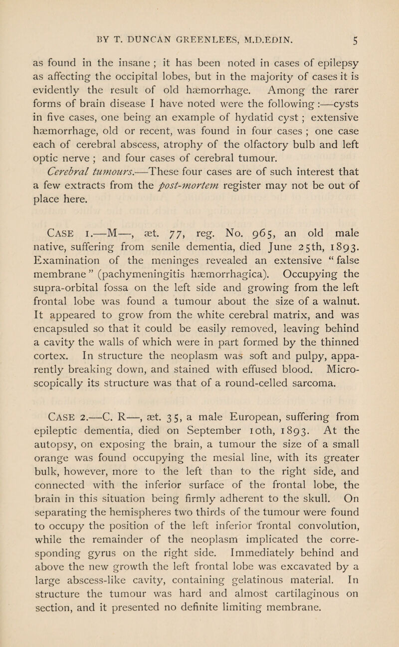 as found in the insane ; it has been noted in cases of epilepsy as affecting the occipital lobes, but in the majority of cases it is evidently the result of old haemorrhage. Among the rarer forms of brain disease I have noted were the following :—cysts in five cases, one being an example of hydatid cyst; extensive haemorrhage, old or recent, was found in four cases ; one case each of cerebral abscess, atrophy of the olfactory bulb and left optic nerve ; and four cases of cerebral tumour. Cerebral tumours.—These four cases are of such interest that a few extracts from the post-^nortein register may not be out of place here. Case i.—M—, aet. 77, reg. No. 965, an old male native, suffering from senile dementia, died June 25th, 1893. Examination of the meninges revealed an extensive “ false membrane ” (pachymeningitis haemorrhagica). Occupying the supra-orbital fossa on the left side and growing from the left frontal lobe was found a tumour about the size of a walnut. It appeared to grow from the white cerebral matrix, and was encapsuled so that it could be easily removed, leaving behind a cavity the walls of which were in part formed by the thinned cortex. In structure the neoplasm was soft and pulpy, appa¬ rently breaking down, and stained with effused blood. Micro¬ scopically its structure was that of a round-celled sarcoma. Case 2.—C. R—, set. 35, a male European, suffering from epileptic dementia, died on September loth, 1893. the autopsy, on exposing the brain, a tumour the size of a small orange was found occupying the mesial line, with its greater bulk, however, more to the left than to the right side, and connected with the inferior surface of the frontal lobe, the brain in this situation being firmly adherent to the skull. On separating the hemispheres two thirds of the tumour were found to occupy the position of the left inferior frontal convolution, while the remainder of the neoplasm implicated the corre¬ sponding gyrus on the right side. Immediately behind and above the new growth the left frontal lobe was excavated by a large abscess-like cavity, containing gelatinous material. In structure the tumour was hard and almost cartilaginous on section, and it presented no definite limiting membrane.