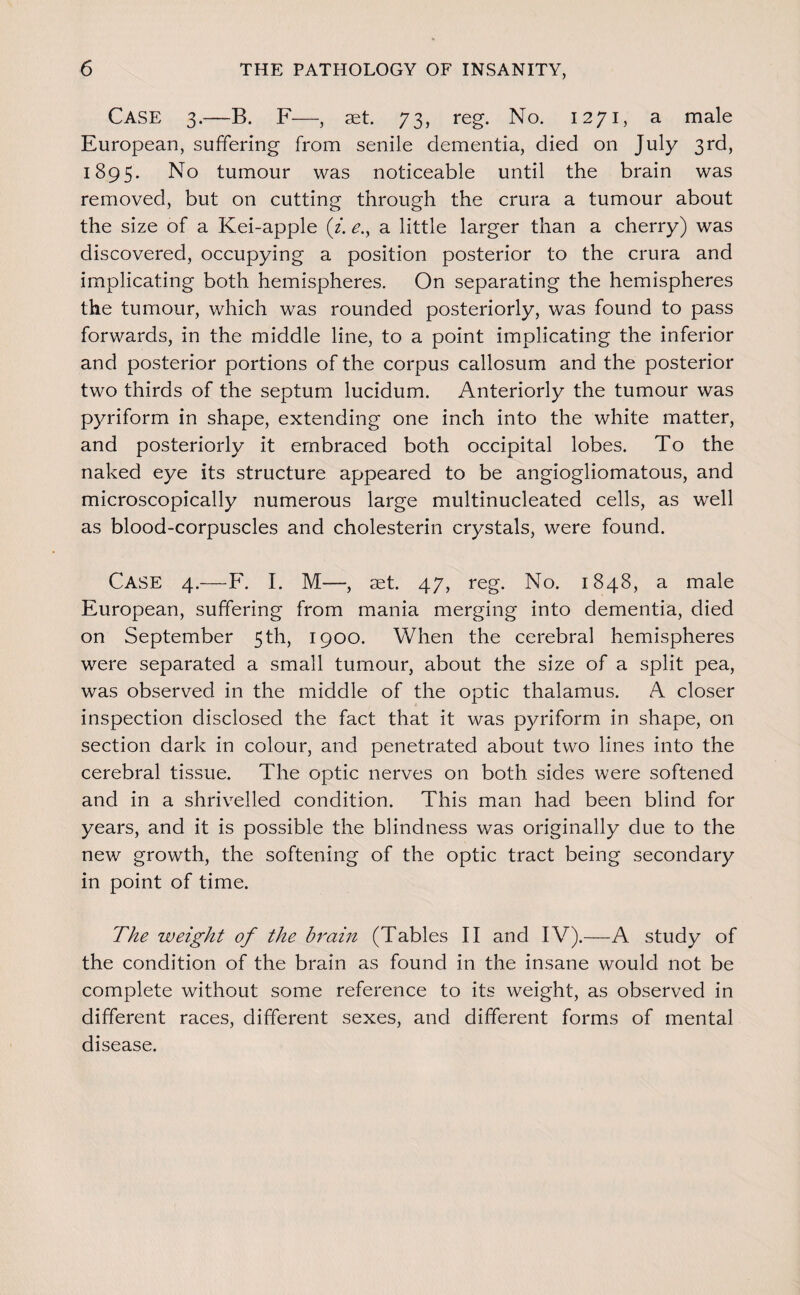 Case 3.—B. F—, set. 73, reg. No. 1271, a male European, suffering from senile dementia, died on July 3rd, 1895. No tumour was noticeable until the brain was removed, but on cutting through the crura a tumour about the size of a Kei-apple (f. ^., a little larger than a cherry) was discovered, occupying a position posterior to the crura and implicating both hemispheres. On separating the hemispheres the tumour, which was rounded posteriorly, was found to pass forwards, in the middle line, to a point implicating the inferior and posterior portions of the corpus callosum and the posterior two thirds of the septum lucidum. Anteriorly the tumour was p3^riform in shape, extending one inch into the white matter, and posteriorly it embraced both occipital lobes. To the naked eye its structure appeared to be angiogliomatous, and microscopically numerous large multinucleated cells, as well as blood-corpuscles and cholesterin crystals, were found. Case 4.—F. I. M—, aet. 47, reg. No. 1848, a male European, suffering from mania merging into dementia, died on September 5th, 1900. When the cerebral hemispheres were separated a small tumour, about the size of a split pea, was observed in the middle of the optic thalamus. A closer inspection disclosed the fact that it was pyriform in shape, on section dark in colour, and penetrated about two lines into the cerebral tissue. The optic nerves on both sides were softened and in a shrivelled condition. This man had been blind for years, and it is possible the blindness was originally due to the new growth, the softening of the optic tract being secondary in point of time. The weight of the brain (Tables II and IV).—A study of the condition of the brain as found in the insane would not be complete without some reference to its weight, as observed in different races, different sexes, and different forms of mental disease.