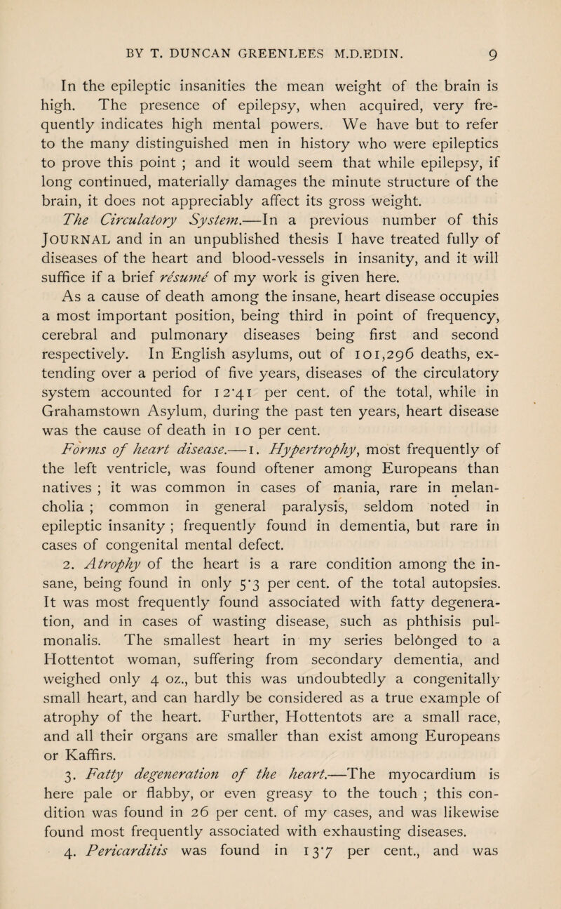 In the epileptic insanities the mean weight of the brain is high. The presence of epilepsy, when acquired, very fre¬ quently indicates high mental powers. We have but to refer to the many distinguished men in history who were epileptics to prove this point ; and it would seem that while epilepsy, if long continued, materially damages the minute structure of the brain, it does not appreciably affect its gross weight. The Circulatory System.—In a previous number of this Journal and in an unpublished thesis I have treated fully of diseases of the heart and blood-vessels in insanity, and it will suffice if a brief rhuyne of my work is given here. As a cause of death among the insane, heart disease occupies a most important position, being third in point of frequency, cerebral and pulmonary diseases being first and second respectively. In English asylums, out of 101,296 deaths, ex¬ tending over a period of five years, diseases of the circulatory system accounted for I2‘4i per cent, of the total, while in Grahamstown Asylum, during the past ten years, heart disease was the cause of death in 10 per cent. Forms of heart disease.— i. Hypertrophy., most frequently of the left ventricle, was found oftener among Europeans than natives ; it was common in cases of mania, rare in melan- M * cholia ; common in general paralysis, seldom noted in epileptic insanity ; frequently found in dementia, but rare in cases of congenital mental defect. 2. Atrophy of the heart is a rare condition among the in¬ sane, being found in only 5*3 per cent, of the total autopsies. It was most frequently found associated with fatty degenera¬ tion, and in cases of wasting disease, such as phthisis pul- monalis. The smallest heart in my series belonged to a Hottentot woman, suffering from secondary dementia, and weighed only 4 oz., but this was undoubtedly a congenitally small heart, and can hardly be considered as a true example of atrophy of the heart. Further, Hottentots are a small race, and all their organs are smaller than exist among Europeans or Kaffirs. 3. Fatty degeneration of the heart.—The myocardium is here pale or flabby, or even greasy to the touch ; this con¬ dition was found in 26 per cent, of my cases, and was likewise found most frequently associated with exhausting diseases. 4. Pericarditis was found in 13*7 per cent., and was