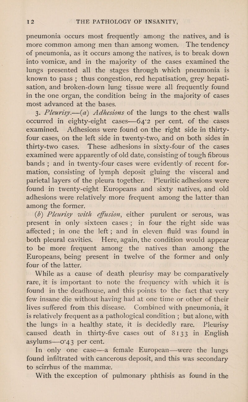 pneumonia occurs most frequently among the natives, and is more common among men than among women. The tendency of pneumonia, as it occurs among the natives, is to break down into vomicae, and in the majority of the cases examined the lungs presented all the stages through which pneumonia is known to pass ; thus congestion, red hepatisation, grey hepati- sation, and broken-down lung tissue were all frequently found in the one organ, the condition being in the majority of cases most advanced at the bases. 3. Pleurisy.—{a) Adhesions of the lungs to the chest walls occurred in eighty-eight cases—64’2 per cent, of the cases examined. Adhesions were found on the right side in thirty- four cases, on the left side in twenty-two, and on both sides in thirty-two cases. These adhesions in sixty-four of the cases examined were apparently of old date, consisting of tough fibrous bands ; and in twenty-four cases were evidently of recent for¬ mation, consisting of lymph deposit gluing the visceral and parietal layers of the pleura together. Pleuritic adhesions were found in twenty-eight Europeans and sixty natives, and old adhesions were relatively more frequent among the latter than among the former. {b) Pleurisy with effusion^ either purulent or serous, was present in only sixteen cases ; in four the right side was affected ; in one the left ; and in eleven fluid was found in both pleural cavities. Here, again, the condition would appear to be more frequent among the natives than among the Europeans, being present in twelve of the former and only four of the latter. While as a cause of death pleurisy may be comparatively rare, it is important to note the frequency with which it is found in the deadhouse, and this points to the fact that very few insane die without having had at one time or other of their lives suffered from this disease. Combined with pneumonia, it is relatively frequent as a pathological condition ; but alone, with the lungs in a healthy state, it is decidedly rare. Pleurisy caused death in thirty-five cases out of 8133 in English asylums—0*43 per cent. In only one case—a female European—were the lungs found infiltrated with cancerous deposit, and this was secondary to scirrhus of the mammae. With the exception of pulmonary phthisis as found in the