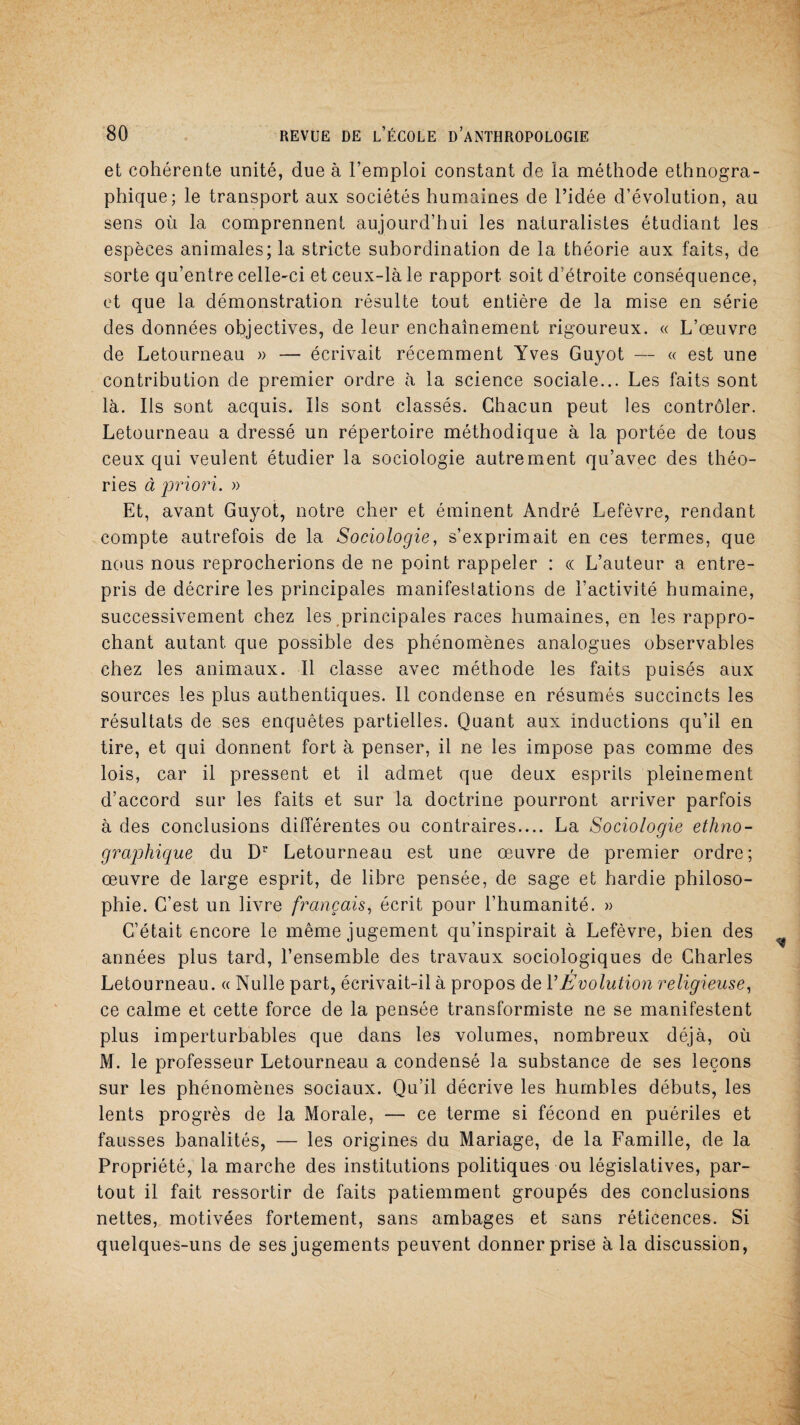 et cohérente unité, due à l’emploi constant de la méthode ethnogra¬ phique; le transport aux sociétés humaines de l’idée d’évolution, au sens où la comprennent aujourd’hui les naturalistes étudiant les espèces animales; la stricte subordination de la théorie aux faits, de sorte qu’entre celle-ci et ceux-là le rapport soit d’étroite conséquence, et que la démonstration résulte tout entière de la mise en série des données objectives, de leur enchaînement rigoureux. « L’œuvre de Letourneau » — écrivait récemment Yves Guyot — « est une contribution de premier ordre à la science sociale... Les faits sont là. Ils sont acquis. Ils sont classés. Chacun peut les contrôler. Letourneau a dressé un répertoire méthodique à la portée de tous ceux qui veulent étudier la sociologie autrement qu’avec des théo¬ ries à priori. » Et, avant Guyot, notre cher et éminent André Lefèvre, rendant compte autrefois de la Sociologie, s’exprimait en ces termes, que nous nous reprocherions de ne point rappeler : ce L’auteur a entre¬ pris de décrire les principales manifestations de l’activité humaine, successivement chez les principales races humaines, en les rappro¬ chant autant que possible des phénomènes analogues observables chez les animaux. Il classe avec méthode les faits puisés aux sources les plus authentiques. 11 condense en résumés succincts les résultats de ses enquêtes partielles. Quant aux inductions qu’il en tire, et qui donnent fort à penser, il ne les impose pas comme des lois, car il pressent et il admet que deux esprits pleinement d’accord sur les faits et sur la doctrine pourront arriver parfois à des conclusions différentes ou contraires.... La Sociologie ethno¬ graphique du Dr Letourneau est une œuvre de premier ordre; œuvre de large esprit, de libre pensée, de sage et hardie philoso¬ phie. C’est un livre français, écrit pour l’humanité. » C’était encore le même jugement qu’inspirait à Lefèvre, bien des années plus tard, l’ensemble des travaux sociologiques de Charles f Letourneau. « Nulle part, écrivait-il à propos de Y Evolution religieuse, ce calme et cette force de la pensée transformiste ne se manifestent plus imperturbables que dans les volumes, nombreux déjà, où M. le professeur Letourneau a condensé la substance de ses leçons sur les phénomènes sociaux. Qu’il décrive les humbles débuts, les lents progrès de la Morale, — ce terme si fécond en puériles et fausses banalités, — les origines du Mariage, de la Famille, de la Propriété, la marche des institutions politiques ou législatives, par¬ tout il fait ressortir de faits patiemment groupés des conclusions nettes, motivées fortement, sans ambages et sans réticences. Si quelques-uns de ses jugements peuvent donner prise à la discussion,