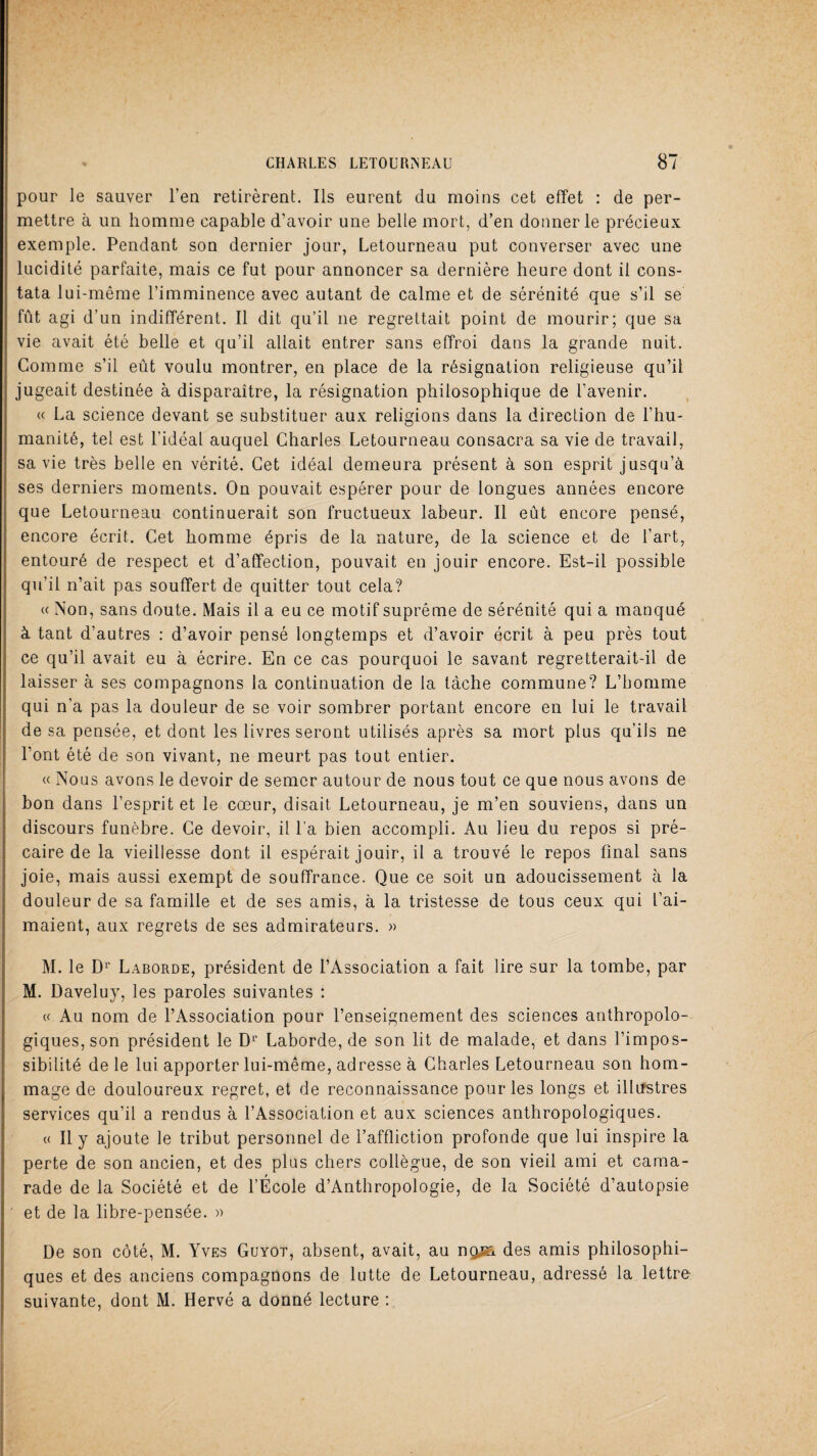 pour le sauver l’en retirèrent. Ils eurent du moins cet effet : de per¬ mettre à un homme capable d’avoir une belle mort, d’en donner le précieux exemple. Pendant son dernier jour, Letourneau put converser avec une lucidité parfaite, mais ce fut pour annoncer sa dernière heure dont il cons¬ tata lui-même l’imminence avec autant de calme et de sérénité que s’il se fût agi d’un indifférent. Il dit qu’il ne regrettait point de mourir; que sa vie avait été belle et qu’il allait entrer sans effroi dans la grande nuit. Comme s’il eût voulu montrer, en place de la résignation religieuse qu’il jugeait destinée à disparaître, la résignation philosophique de l’avenir. « La science devant se substituer aux religions dans la direction de l’hu¬ manité, tel est l’idéal auquel Charles Letourneau consacra sa vie de travail, sa vie très belle en vérité. Cet idéal demeura présent à son esprit jusqu’à ses derniers moments. On pouvait espérer pour de longues années encore que Letourneau continuerait son fructueux labeur. Il eût encore pensé, encore écrit. Cet homme épris de la nature, de la science et de l’art, entouré de respect et d’affection, pouvait en jouir encore. Est-il possible qu’il n’ait pas souffert de quitter tout cela? « Non, sans doute. Mais il a eu ce motif suprême de sérénité qui a manqué à tant d’autres : d’avoir pensé longtemps et d’avoir écrit à peu près tout ce qu’il avait eu à écrire. En ce cas pourquoi le savant regretterait-il de laisser à ses compagnons la continuation de la tâche commune? L’homme qui n’a pas la douleur de se voir sombrer portant encore en lui le travail de sa pensée, et dont les livres seront utilisés après sa mort plus qu’ils ne l’ont été de son vivant, ne meurt pas tout entier. « Nous avons le devoir de semer autour de nous tout ce que nous avons de bon dans l’esprit et le cœur, disait Letourneau, je m’en souviens, dans un discours funèbre. Ce devoir, il l’a bien accompli. Au lieu du repos si pré¬ caire de la vieillesse dont il espérait jouir, il a trouvé le repos final sans joie, mais aussi exempt de souffrance. Que ce soit un adoucissement à la douleur de sa famille et de ses amis, à la tristesse de tous ceux qui l’ai¬ maient, aux regrets de ses admirateurs. » M. le Dr Laborde, président de l’Association a fait lire sur la tombe, par M. Daveluy, les paroles suivantes : a Au nom de l’Association pour l’enseignement des sciences anthropolo¬ giques, son président le D1’ Laborde, de son lit de malade, et dans l’impos¬ sibilité de le lui apporter lui-même, adresse à Charles Letourneau son hom¬ mage de douloureux regret, et de reconnaissance pour les longs et illustres services qu’il a rendus à l’Association et aux sciences anthropologiques. « Il y ajoute le tribut personnel de l’affliction profonde que lui inspire la perte de son ancien, et des plus chers collègue, de son vieil ami et cama¬ rade de la Société et de l’École d’Anthropologie, de la Société d’autopsie et de la libre-pensée. » De son côté, M. Yves Guyot, absent, avait, au nqjn. des amis philosophi¬ ques et des anciens compagnons de lutte de Letourneau, adressé la lettre suivante, dont M. Hervé a donné lecture :