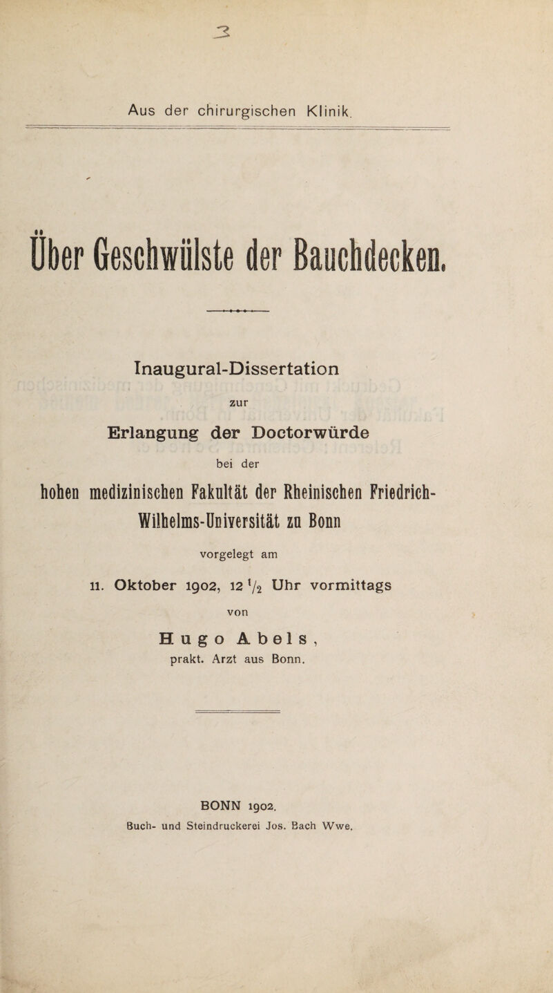 3 Aus der chirurgischen Klinik. Uber Geschwülste der Bauchdecken, Inaugural-Dissertation zur Erlangung der Doctorwürde bei der hohen medizinischen Fakultät der Rheinischen Friedrich- Wilheims-Universität zn Bonn vorgelegt am 11. Oktober 1902, 12 V2 Uhr vormittags von Hugo Abels, prakt. Arzt aus Bonn. BONN 1902. Buch- und Steindruckerei Jos. Bach Wwe,
