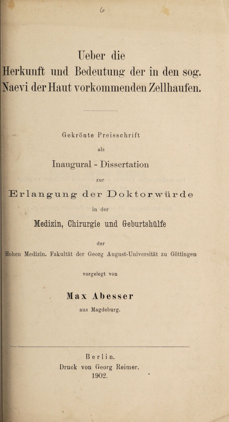 (j lieber die Herkunft und Bedeutung der in den sog. Naevi der Haut vorkommenden Zellhaufen. Gekrönte Preisschrift als Inaugural - Dissertation zur Erlangung’ der 13 oktorwürde in cler 4 Medizin, Chirurgie und Geburtshülfe der Hohen Medizin. Fakultät der Georg August-Universität zu Göttingen vorgelegt von Max Abesser aus Magdeburg. Berlin. Druck von Georg Reimer. 1902.