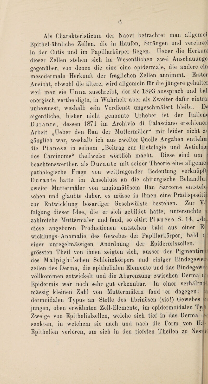 Als Charakteristicum der Naevi betrachtet man allgemei Epithel-ähnliche Zellen, die in Haufen, Strängen und vereinzel in der Cutis und im Papillarkörper liegen. Ueber die Herkuni dieser Zellen stehen sich im Wesentlichen zwei Anschauunge gegenüber, von denen die eine eine epidermale, die andere ein mesodermale Herkunft der fraglichen Zellen annimmt. Erster Ansicht, obwohl die ältere, wird allgemein für die jüngere gehalter weil man sie Unna zuschreibt, der sie 1893 aussprach und bal energisch vertheidigte, in Wahrheit aber als Zweiter dafür eintra unbewusst, weshalb sein Verdienst ungeschmälert bleibt. Dt. eigentliche, bisher nicht genannte Urheber ist der Italiem Durante, dessen 1871 im Archivio di Palasciano erschienet Arbeit „Ueber den Bau der Muttermäler“ mir leider nicht z| gänglich war, weshalb ich aus zweiter Quelle Angaben entlehn;; die Pianese in seinem „Beitrag zur Histologie und Aetiologi des Carcinoms“ theilweise wörtlich macht. Diese sind um beachtenswerter, als Durante mit seiner Theorie eine allgemer pathologische Frage von weittragender Bedeutung verknüpftj Durante hatte im Anschluss an die chirurgische Behandlu? zweier Muttermäler von angiomätösem Bau Sarcome entsteh: sehen und glaubte daher, es müsse in ihnen eine Prädispositi r zur Entwicklung bösartiger Geschwülste bestehen. Zur V< folgung dieser Idee, die er sich gebildet hatte, untersuchte :> zahlreiche Muttermäler und fand, so citirt Pianese S. 14, „d«\ diese angeboren Productionen entstehen bald aus einer E j wicklungs-Anomalie des Gewebes der Papillarkörper, bald c einer unregelmässigen Anordnung der Epidermiszellen. grössten Theil von ihnen zeigten sich, ausser der Pigmentini des Malpighi’schen Schleimkörpers und einiger Bindegewer zellen des Derma, die epithelialen Elemente und das Bindegew« vollkommen entwickelt und die Abgrenzung zwischen Derma n Epidermis war noch sehr gut erkennbar. In einer verhältn I mässig kleinen Zahl von Muttermälern fand er dagegen: dermoidalen Typus an Stelle des fibrinösen (sic!) Gewebes ■ jungen, oben erwähnten Zell-Elemente, im epidermoidalen Ty 1: Zweige von Epithelialzellen, welche sich tief in das Derma <j-o senkten, in welchem sie nach und nach die Form von Ha Epithelien verloren, um sich in den tiefsten Theilen zu Nesp