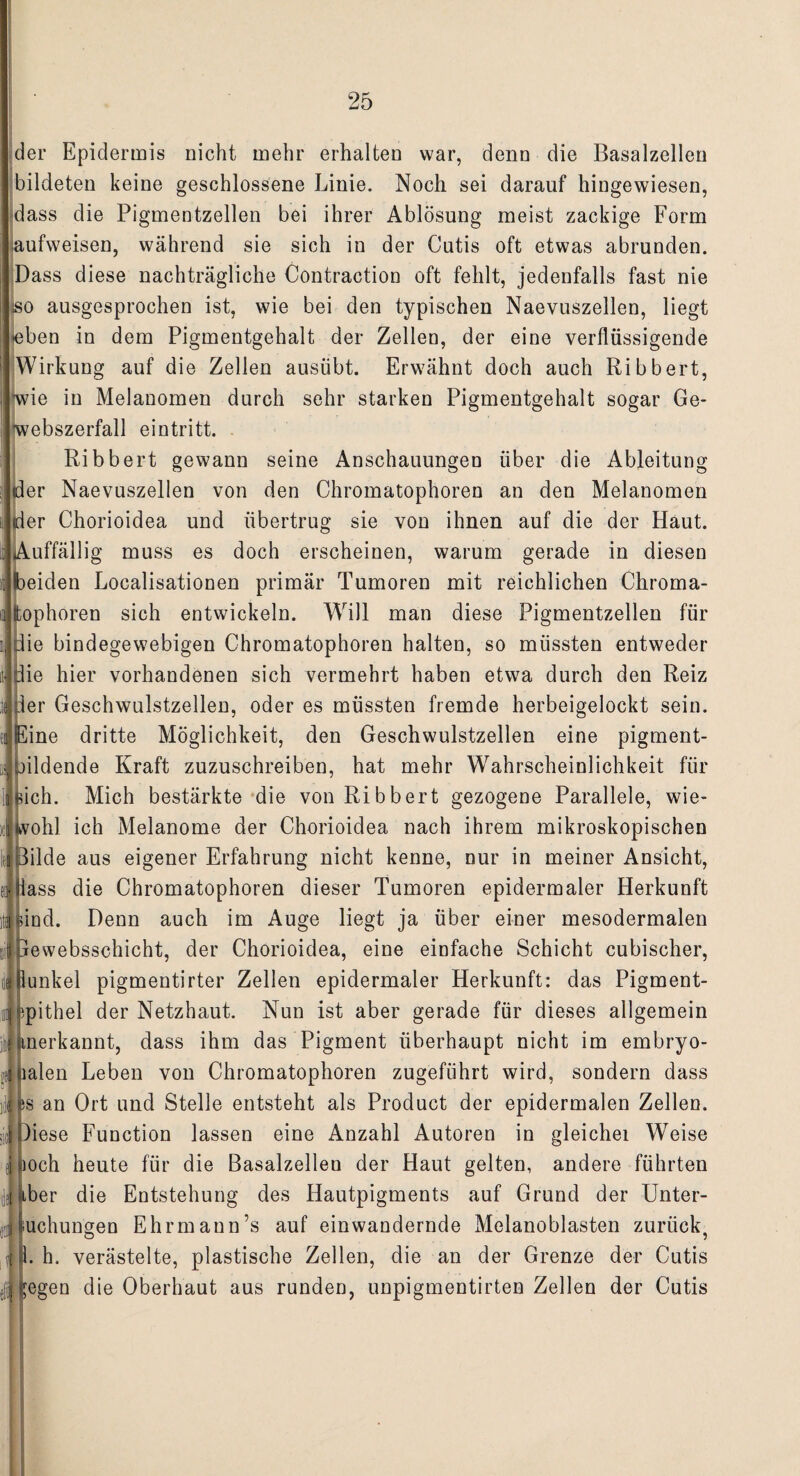 der Epidermis nicht mehr erhalten war, denn die Basalzellen bildeten keine geschlossene Linie. Noch sei darauf hingewiesen, dass die Pigmentzellen bei ihrer Ablösung meist zackige Form iaufweisen, während sie sich in der Cutis oft etwas abrunden. Dass diese nachträgliche Contraction oft fehlt, jedenfalls fast nie so ausgesprochen ist, wie bei den typischen Naevuszellen, liegt •eben in dem Pigmentgehalt der Zellen, der eine verflüssigende Wirkung auf die Zellen ausübt. Erwähnt doch auch Ribbert, wie in Melanomen durch sehr starken Pigmentgehalt sogar Ge¬ webszerfall ei ntritt. Ribbert gewann seine Anschauungen über die Ableitung der Naevuszellen von den Chromatophoren an den Melanomen der Chorioidea und übertrug sie von ihnen auf die der Haut. Auffällig muss es doch erscheinen, warum gerade in diesen beiden Localisationen primär Tumoren mit reichlichen Chroma¬ tophoren sich entwickeln. Will man diese Pigmentzellen für die bindegewebigen Chromatophoren halten, so müssten entweder die hier vorhandenen sich vermehrt haben etwa durch den Reiz ler Geschwulstzellen, oder es müssten fremde herbeigelockt sein. £ine dritte Möglichkeit, den Geschwulstzellen eine pigment- jildende Kraft zuzuschreiben, hat mehr Wahrscheinlichkeit für auch. Mich bestärkte die von Ribbert gezogene Parallele, wie- |lvohl ich Melanome der Chorioidea nach ihrem mikroskopischen Bilde aus eigener Erfahrung nicht kenne, nur in meiner Ansicht, lass die Chromatophoren dieser Tumoren epidermaler Herkunft ind. Denn auch im Auge liegt ja über einer mesodermalen jewebsschicht, der Chorioidea, eine einfache Schicht cubischer, lunkel pigmentirter Zellen epidermaler Herkunft: das Pigment- Epithel der Netzhaut. Nun ist aber gerade für dieses allgemein anerkannt, dass ihm das Pigment überhaupt nicht im embryo- ialen Leben von Chromatophoren zugeführt wird, sondern dass s an Ort und Stelle entsteht als Product der epidermalen Zellen. )iese Function lassen eine Anzahl Autoren in gleichei Weise poch heute für die Basalzellen der Haut gelten, andere führten -ber die Entstehung des Hautpigments auf Grund der Unter- uchungen Ehrmann’s auf ein wandernde Melanoblasten zurück, 1. h. verästelte, plastische Zellen, die an der Grenze der Cutis ;egen die Oberhaut aus runden, unpigmentirten Zellen der Cutis ti