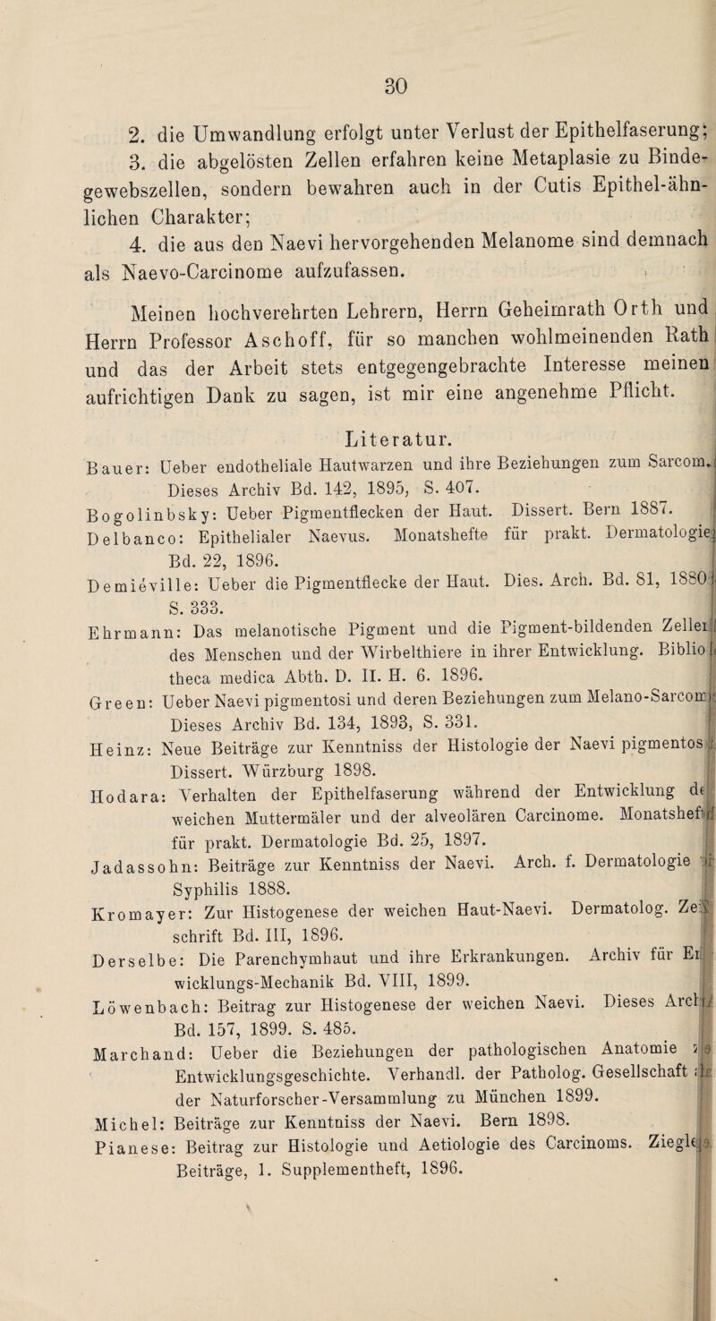 2. die Umwandlung erfolgt unter Verlust der Epithelfaserung; 3. die abgelösten Zellen erfahren keine Metaplasie zu Binde¬ gewebszellen, sondern bewahren auch in der Cutis Epithel-ähn¬ lichen Charakter; 4. die aus den Naevi hervorgehenden Melanome sind demnach als Naevo-Carcinome aufzufassen. Meinen hochverehrten Lehrern, Herrn Geheimrath Orth und Herrn Professor Aschoff, für so manchen wohlmeinenden Rath und das der Arbeit stets entgegengebrachte Interesse meinen aufrichtigen Dank zu sagen, ist mir eine angenehme Pflicht. Literatur. Bauer: Ueber endotheliale Hautwarzen und ihre Beziehungen zum Sarcorn.: Dieses Archiv Bd. 142, 1895, S. 407. Bogolinbsky: Ueber Pigmentflecken der Haut. Dissert. Bern 1887. D elbanco: Epithelialer Naevus. Monatshefte für prakt. Dermatologie) Bd. 22, 1896. Demieville: Ueber die Pigmentflecke der Haut. Dies. Arch. Bd. 81, 1880 | S. 333. Ehrmann: Das melanotisehe Pigment und die Pigment-bildenden Zeller [ des Menschen und der Wirbelthiere in ihrer Entwicklung. Biblio | theca medica Abth. D. II. H. 6. 1896. Green: Ueber Naevi pigmentosi und deren Beziehungen zum Melano-Sarcomjj Dieses Archiv Bd. 134, 1893, S. 331. ! Heinz: Neue Beiträge zur Kenntniss der Histologie der Naevi pigmentos i. Dissert. Wiirzburg 1898. Ilodara: Verhalten der Epithelfaserung während der Entwicklung de weichen Muttermäler und der alveolären Carcinome. Monatshefte für prakt. Dermatologie Bd. 25, 1897. Jadassohn: Beiträge zur Kenntniss der Naevi. Arch. f. Dermatologie ij| Syphilis 1888. Kromayer: Zur Histogenese der weichen Haut-Naevi. Dermatolog. Ze:| schrift Bd. III, 1896. Derselbe: Die Parenchymhaut und ihre Erkrankungen. Archiv für Er!.; • wicklungs-Mechanik Bd. VIII, 1899. Löwenbach: Beitrag zur Histogenese der weichen Naevi. Dieses Archi Bd. 157, 1899. S. 485. Marchand: Ueber die Beziehungen der pathologischen Anatomie 5 9 Entwicklungsgeschichte. Verhandl. der Patholog. Gesellschaft <jp der Naturforscher-Versammlung zu München 1899. Michel: Beiträge zur Kenntniss der Naevi. Bern 1898. Pianese: Beitrag zur Histologie und Aetiologie des Carcinoms. Zieglc|a Beiträge, 1. SupplemeDtheft, 1896.