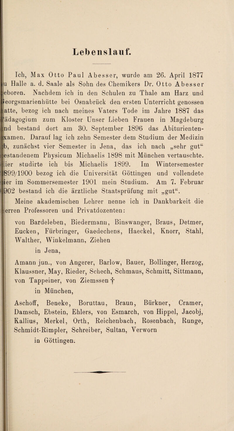 Lebenslauf. Ich, Max Otto Paul Abesser, wurde am 26. April 1877 u Halle a. d. Saale als Sohn des Chemikers Dr. Otto Abesser eboren. Nachdem ich in den Schulen zu Thale am Harz und ^eorgsmarienhiitte bei Osnabrück den ersten Unterricht genossen atte, bezog ich nach meines Vaters Tode im Jahre 1887 das ädagogium zum Kloster Unser Lieben Frauen in Magdeburg nd bestand dort am 30. September 1896 das Abiturienten- amen. Darauf lag ich zehn Semester dem Studium der Medizin zunächst vier Semester in Jena, das ich nach „sehr gut“ standenem Physicum Michaelis 1898 mit München vertauschte, ler studirte ich bis Michaelis 1899. Im Wintersemester 99/1900 bezog ich die Universität Göttingen und vollendete er im Sommersemester 1901 mein Studium. Am 7. Februar 02 bestand ich die ärztliche Staatsprüfung mit „gut“. Meine akademischen Lehrer nenne ich in Dankbarkeit die erren Professoren und Privatdozenten: von Bardeleben, Biedermann, Binswanger, Braus, Detmer, Eucken, Fürbringer, Gaedechens, Haeckel, Knorr, Stahl, Walther, Winkelmann, Ziehen in Jena, Amann jun., von Angerer, Barlow, Bauer, Bollinger, Herzog, Klaussner, May, Rieder, Schech, Schmaus, Schmitt, Sittmann, von Tappeiner, von Ziemssenf in München, Aschoff, Beneke, Boruttau, Braun, Bürkner, Gramer, Damsch, Ebstein, Ehlers, von Esmarch, von Hippel, Jacobj, Kallius, Merkel, Orth, Reichenbach, Rosenbach, Runge, Schmidt-Rimpler, Schreiber, Sultan, Verworn in Göttingen.