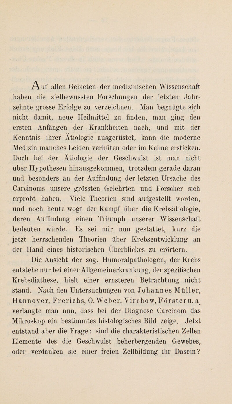 Auf allen Gebieten der medizinischen Wissenschaft haben die zielbewussten Forschungen der letzten Jahr¬ zehnte grosse Erfolge zu verzeichnen. Man begnügte sich nicht damit, neue Heilmittel zu finden, man ging den ersten Anfängen der Krankheiten nach, und mit der • • Kenntnis ihrer Ätiologie ausgerüstet, kann die moderne Medizin manches Leiden verhüten oder im Keime ersticken. Doch bei der Ätiologie der Geschwulst ist man nicht über Hypothesen hinausgekommen, trotzdem gerade daran und besonders an der Auffindung der letzten Ursache des Carcinoms unsere grössten Gelehrten und Forscher sich erprobt haben. Viele Theorien sind aufgestellt worden, und noch heute wogt der Kampf über die Krebsätiologie, deren Auffindung einen Triumph unserer Wissenschaft bedeuten würde. Es sei mir nun gestattet, kurz die jetzt herrschenden Theorien über Krebsentwicklung an der Hand eines historischen Überblickes zu erörtern. Die Ansicht der sog. Humoralpathologen, der Krebs entstehe nur bei einer Allgemeinerkrankung, der spezifischen Krebsdiathese, hielt einer ernsteren Betrachtung nicht stand. Nach den Untersuchungen von Johannes Müller, Hannover, Fr er ich s, 0. Weber, Virchow, Förster u. a# verlangte man nun, dass bei der Diagnose Carcinom das Mikroskop ein bestimmtes histologisches Bild zeige. Jetzt entstand aber die Frage: sind die charakteristischen Zellen Elemente des die Geschwulst beherbergenden Gewebes, oder verdanken sie einer freien Zellbildung ihr Dasein?