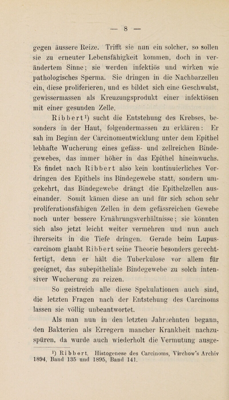 gegen äussere Reize. Trifft sie nun ein solcher, so sollen sie zu erneuter Lebensfähigkeit kommen, doch in ver¬ ändertem Sinne; sie werden infektiös und wirken wie pathologisches Sperma. Sie dringen in die Nachbarzellen ein, diese proliferieren, und es bildet sich eine Geschwulst, gewissermassen als Kreuzungsprodukt einer infektiösen mit einer gesunden Zelle. Ribbert1) sucht die Entstehung des Krebses, be¬ sonders in der Haut, folgendermassen zu erklären: Er sah im Beginn der Carcinomentwicklung unter dem Epithel lebhafte Wucherung eines gefäss- und zellreichen Binde¬ gewebes, das immer höher in das Epithel hineinwuchs. Es findet nach Ribbert also kein kontinuierliches Vor¬ dringen des Epithels ins Bindegewebe statt, sondern um¬ gekehrt, das Bindegewebe drängt die Epithelzellen aus¬ einander. Somit kämen diese an und für sich schon sehr proliferationsfähigen Zellen in dem gefässreichen Gewebe noch unter bessere Ernährungsverhältnisse: sie könnten sich also jetzt leicht weiter vermehren und nun auch ihrerseits in die Tiefe dringen. Gerade beim Lupus- carcinom glaubt Ribbert seine Theorie besonders gei•echt¬ fertigt, denn er hält die Tuberkulose vor allem für geeignet, das subepitheliale Bindegewebe zu solch inten¬ siver Wucherung zu reizen. So geistreich alle diese Spekulationen auch sind, die letzten Fragen nach der Entstehung des Carcinoms lassen sie völlig unbeantwortet. Als man nun in den letzten Jahrzehnten begann, den Bakterien als Erregern mancher Krankheit nachzu¬ spüren, da wurde auch wiederholt die Vermutung ausge- G Ribbert. Histogenese des Carcinoms, Virchow’s Archiv 1894, Band 135 und 1895, Band 141.