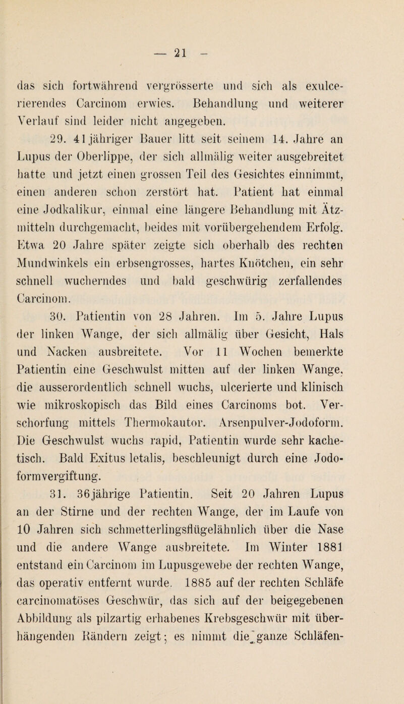 das sich fortwährend vergrösserte und sich als exulce- rierendes Carcinom erwies. Behandlung und weiterer Verlauf sind leider nicht angegeben. 29. 41 jähriger Bauer litt seit seinem 14. Jahre an Lupus der Oberlippe, der sich allmalig weiter ausgebreitet hatte und jetzt einen grossen Teil des Gesichtes einnimmt, einen anderen schon zerstört hat. Patient hat einmal eine Jodkalikur, einmal eine längere Behandlung mit Ätz¬ mitteln durchgemacht, beides mit vorübergehendem Erfolg. Etwa 20 Jahre später zeigte sich oberhalb des rechten Mundwinkels ein erbsengrosses, hartes Knötchen, ein sehr schnell wucherndes und bald geschwürig zerfallendes Carcinom. 30. Patientin von 28 Jahren. Im 5. Jahre Lupus der linken Wange, der sich allmälig über Gesicht, Hals und Nacken ausbreitete. Vor 11 Wochen bemerkte Patientin eine Geschwulst mitten auf der linken Wange, die ausserordentlich schnell wuchs, ulcerierte und klinisch wie mikroskopisch das Bild eines Carcinoms bot. Ver¬ schorfung mittels Thermokautor. Arsenpulver-Jodoform. Die Geschwulst wuchs rapid, Patientin wurde sehr kache- tisch. Bald Exitus letalis, beschleunigt durch eine Jodo¬ formvergiftung. 31. 36jährige Patientin. Seit 20 Jahren Lupus an der Stirne und der rechten Wange, der im Laufe von 10 Jahren sich schmetterlingsflügelähnlich über die Nase und die andere Wange ausbreitete. Im Winter 1881 entstand ein Carcinom im Lupusgewebe der rechten Wange, das operativ entfernt wurde. 1885 auf der rechten Schläfe carcinomatöses Geschwür, das sich auf der beigegebenen Abbildung als pilzartig erhabenes Krebsgeschwür mit tiber- hängenden Rändern zeigt; es nimmt die^ ganze Schläfen-