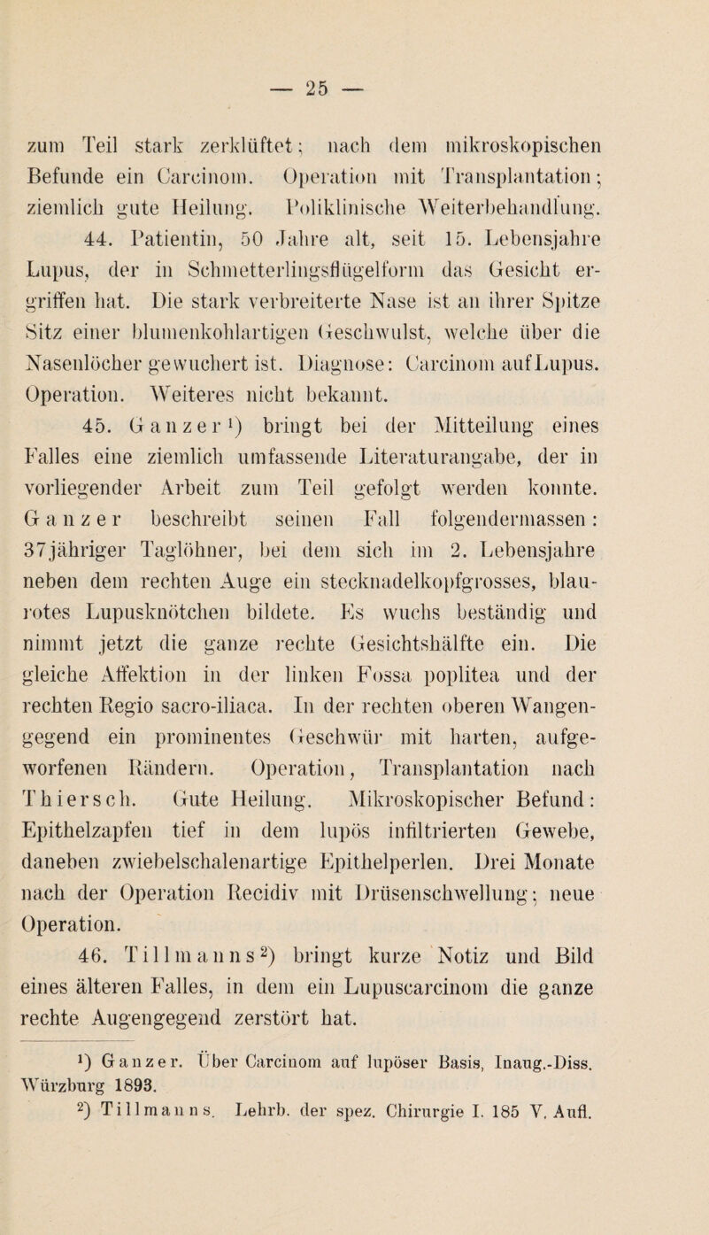 zum Teil stark zerklüftet; nach dem mikroskopischen Befunde ein Carcinom. Operation mit Transplantation; ziemlich gute Heilung. Poliklinische Weiterbehandlung. 44. Patientin, 50 Jahre alt, seit 15. Lebensjahre Lupus, der in SchmetterlingsfUigelforni das Gesicht er¬ griffen hat. Die stark verbreiterte Nase ist an ihrer Spitze Sitz einer blumenkohlartigen Geschwulst, welche über die Nasenlöcher gewuchert ist. Diagnose: Carcinom auf Lupus. Operation. Weiteres nicht bekannt. 45. Ganzer1) bringt bei der Mitteilung eines Falles eine ziemlich umfassende Literaturangabe, der in vorliegender Arbeit zum Teil gefolgt werden konnte. Ganzer beschreibt seinen Fall folgendermassen: 37jähriger Taglöhner, bei dem sich im 2. Lebensjahre neben dem rechten Auge ein stecknadelkopfgrosses, blau¬ rotes Lupusknötchen bildete. Es wuchs beständig und nimmt jetzt die ganze rechte Gesichtshälfte ein. Die gleiche Affektion in der linken Fossa poplitea und der rechten Regio sacro-iliaca. In der rechten oberen Wangen¬ gegend ein prominentes Geschwür mit harten, aufge¬ worfenen Rändern. Operation, Transplantation nach Thier sch. Gute Heilung. Mikroskopischer Befund: Epithelzapfen tief in dem lupös infiltrierten Gewebe, daneben zwiebelschalenartige Epithelperlen. Drei Monate nach der Operation Recidiv mit Drüsenschwellung; neue Operation. 46. T i 11 m a n n s 2) bringt kurze Notiz und Bild eines älteren Falles, in dem ein Lupuscarcinom die ganze rechte Augengegend zerstört hat. D Ganzer. Über Carcinom auf lupöser Basis, Inaug.-Diss. Würzburg 1893. 2) Ti 11 man ns. Lehrb. der spez. Chirurgie I. 185 V, Aufl.