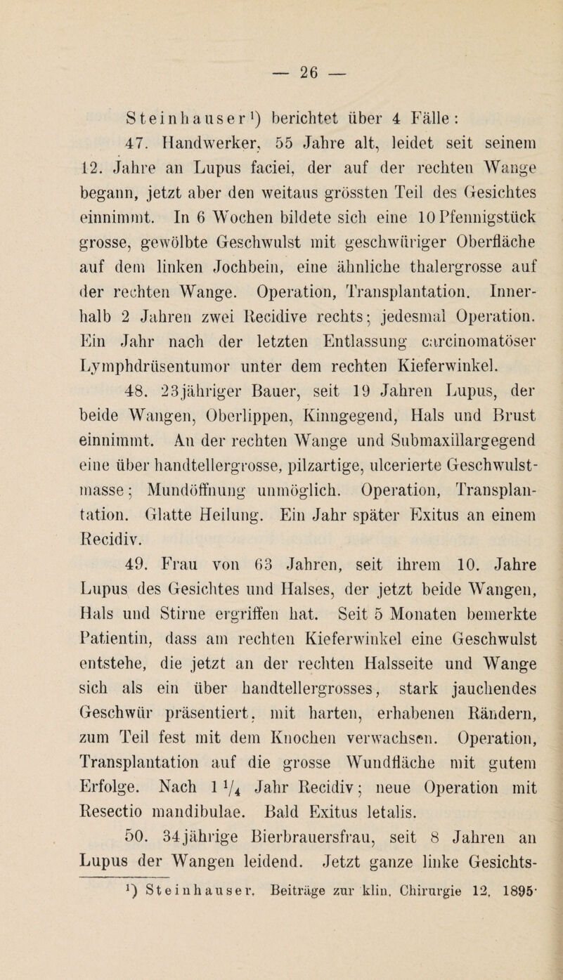 Steinhauser ]) berichtet über 4 Falle : 47. Handwerker, 55 Jahre alt, leidet seit seinem 12. Jahre an Lupus faciei, der auf der rechten Wange begann, jetzt aber den weitaus grössten Teil des Gesichtes einnimmt. In 6 Wochen bildete sich eine 10 Pfennigstück grosse, gewölbte Geschwulst mit geschwiiriger Oberfläche auf dem linken Jochbein, eine ähnliche thalergrosse auf der rechten Wange. Operation, Transplantation. Inner¬ halb 2 Jahren zwei Recidive rechts-, jedesmal Operation. Ein Jahr nach der letzten Entlassung carcinomatöser Lymphdrtisentumor unter dem rechten Kieferwinkel. 48. 23jähriger Bauer, seit 19 Jahren Lupus, der beide Wangen, Oberlippen, Kinngegend, Hals und Brust einnimmt. An der rechten Wange und Submaxillargegend eine über handtellergrosse, pilzartige, ulcerierte Geschwulst¬ masse ; Mundöffnung unmöglich. Operation, Transplan¬ tation. Glatte Heilung. Ein Jahr später Exitus an einem Recidiv. 49. Frau von 63 Jahren, seit ihrem 10. Jahre Lupus des Gesichtes und Halses, der jetzt beide Wangen, Hals und Stirne ergriffen hat. Seit 5 Monaten bemerkte Patientin, dass am rechten Kieferwinkel eine Geschwulst entstehe, die jetzt an der rechten Halsseite und Wange sich als ein über handtellergrosses, stark jauchendes Geschwür präsentiert, mit harten, erhabenen Rändern, zum Teil fest mit dem Knochen verwachsen. Operation, Transplantation auf die grosse Wundfläche mit gutem Erfolge. Nach 11/i Jahr Recidiv; neue Operation mit Resectio mandibulae. Bald Exitus letalis. 50. 34jährige Bierbrauersfrau, seit 8 Jahren an Lupus der Wangen leidend. Jetzt ganze linke Gesichts- 0 Steinhäuser, Beitrüge zur klm, Chirurgie 12, 1895'