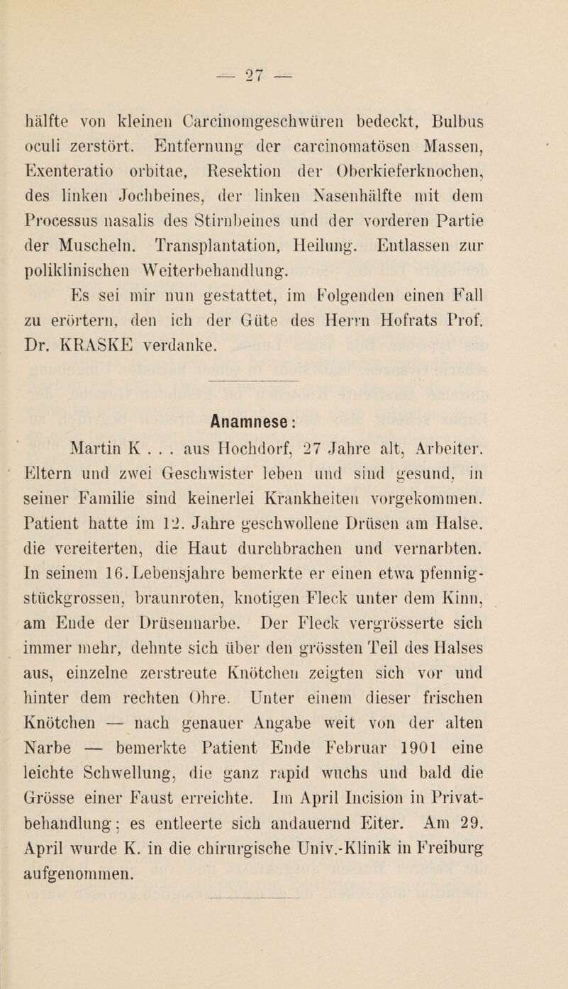 hälfte von kleinen Carcinomgeschwüren bedeckt, Bulbus oculi zerstört. Entfernung der carcinomatösen Massen, Exenteratio orbitae, Resektion der Oberkieferknochen, des linken Jochbeines, der linken Nasenhälfte mit dem Processus nasalis des Stirnbeines und der vorderen Partie der Muscheln. Transplantation, Heilung. Entlassen zur poliklinischen Weiterbehandlung. Es sei mir nun gestattet, im Folgenden einen Fall zu erörtern, den ich der Güte des Herrn Hofrats Prof. Dr. KRASKE verdanke. Anamnese: Martin K . . . aus Hochdorf, 27 Jahre alt, Arbeiter. Eltern und zwei Geschwister leben und sind gesund, in seiner Familie sind keinerlei Krankheiten vorgekommen. Patient hatte im 12. Jahre geschwollene Drüsen am Halse, die vereiterten, die Haut durchbrachen und vernarbten. In seinem 16.Lebensjahre bemerkte er einen etwa pfennig¬ stückgrossen, braunroten, knotigen Fleck unter dem Kinn, am Ende der Drüsennarbe. Der Fleck vergrösserte sich immer mehr, dehnte sich über den grössten Teil des Halses aus, einzelne zerstreute Knötchen zeigten sich vor und hinter dem rechten Ohre. Unter einem dieser frischen Knötchen — nach genauer Angabe weit von der alten Narbe — bemerkte Patient Ende Februar 1901 eine leichte Schwellung, die ganz rapid wuchs und bald die Grösse einer Faust erreichte. Im April Incision in Privat¬ behandlung; es entleerte sich andauernd Eiter. Am 29. April wurde K. in die chirurgische Univ.-Klinik in Freiburg aufgenommen.