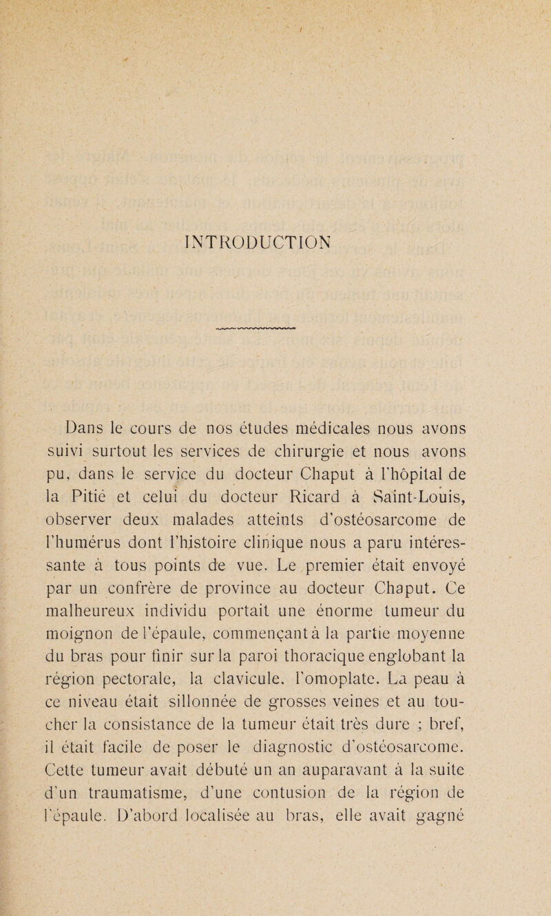 INTRODUCTION Dans le cours de nos études médicales nous avons suivi surtout les services de chirurgie et nous avons pu, dans le service du docteur Chaput à l’hôpital de la Pitié et celui du docteur Ricard à Saint-Louis, observer deux malades atteints d’ostéosarcome de l’humérus dont l’histoire clinique nous a paru intéres¬ sante à tous points de vue. Le premier était envoyé par un confrère de province au docteur Chaput. Ce malheureux individu portait une énorme tumeur du moignon de l’épaule, commençant à la partie moyenne du bras pour finir sur la paroi thoracique englobant la région pectorale, la clavicule, l’omoplate. La peau à ce niveau était sillonnée de grosses veines et au tou¬ cher la consistance de la tumeur était très dure ; bref, il était facile de poser le diagnostic d’ostéosarcome. Cette tumeur avait débuté un an auparavant à la suite d’un traumatisme, d’une contusion de la région de l’épaule. D’abord localisée au bras, elle avait gagné