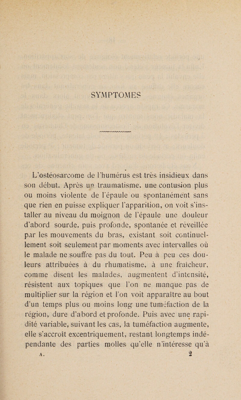 SYMPTOMES L’ostéosarcome de l’humérus est très insidieux dans son début. Après un traumatisme, une contusion plus ou moins violente de l'épaule ou spontanément sans que rien en puisse expliquer l’apparition, on voit s’ins¬ taller au niveau du moignon de l’épaule une douleur d’abord sourde, puis profonde, spontanée et réveillée par les mouvements du bras, existant soit continuel¬ lement soit seulement par moments avec intervalles où le malade ne souffre pas du tout. Peu à peu ces dou¬ leurs attribuées à du rhumatisme, à une fraîcheur, comme disent les malades, augmentent d’intensité, résistent aux topiques que l’on ne manque pas de multiplier sur la région et l’on voit apparaître au bout d’un temps plus ou moins long une tuméfaction de la région, dure d’abord et profonde. Puis avec une rapi¬ dité variable, suivant les cas, la tuméfaction augmente, elle s’accroît excentriquement, restant longtemps indé¬ pendante des parties molles qu’elle n’intéresse qu’à a . 2