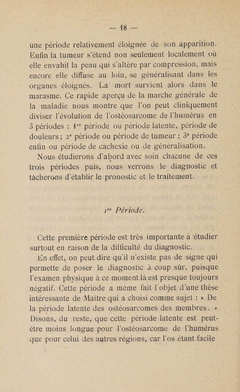 48 — line période relativement éloignée de son apparition. Enfin la tumeur s’étend non seulement localement où elle envahit la peau qui s’altère par compression, mais encore elle diffuse au loin, se généralisant dans les organes éloignés. La mort survient alors dans le marasme. Ce rapide aperçu de la marche générale de la maladie nous montre que l’on peut cliniquement diviser l’évolution de l’ostéosarcome de l’humérus en 3 périodes : lre période ou période latente, période de douleurs; 2e période ou période de tumeur ; 3e période enfin ou période de cachexie ou de généralisation. Nous étudierons d’abord avec soin chacune de ces trois périodes puis, nous verrons le diagnostic et tâcherons d’établir le pronostic et le traitement. jre période. Cette première période est très importante à étudier surtout en raison de la difficulté du diagnostic. En effet, on peut dire qu’il n’existe pas de signe qui permette de poser le diagnostic à coup sûr, puisque l’examen physique à ce moment là est presque toujours négatif. Cette période a même fait l’objet d’une thèse intéressante de Maître qui a choisi comme sujet : « De la période latente des ostéosarcomes des membres. » Disons, du reste, que cette période latente est peut- être moins longue pour l’ostéosarcome de l’humérus que pour celui des autres régions, car l’os étant facile