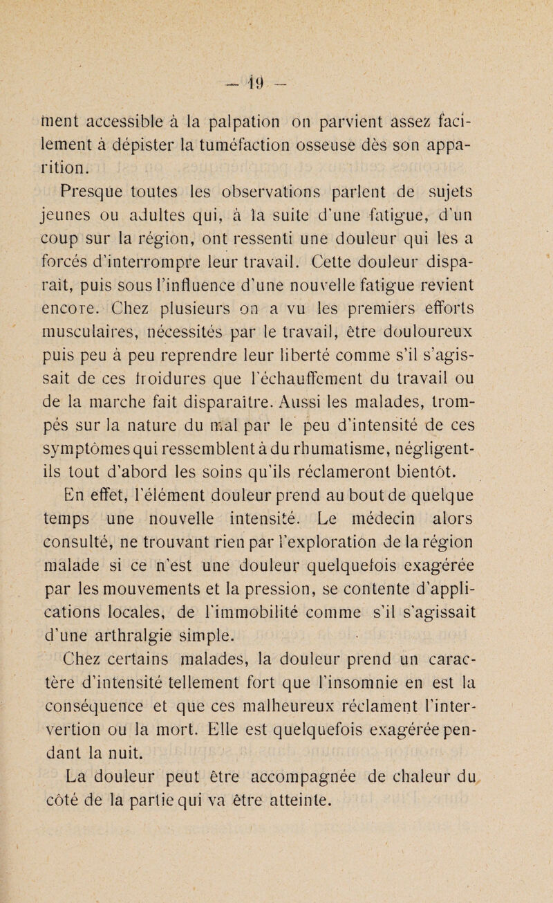 frient accessible à la palpation on parvient assez faci¬ lement à dépister la tuméfaction osseuse dès son appa¬ rition. Presque toutes les observations parlent de sujets jeunes ou adultes qui, à la suite d’une fatigue, d’un coup sur la région, ont ressenti une douleur qui les a forcés d’interrompre leur travail. Cette douleur dispa¬ rait, puis sous l’influence d’une nouvelle fatigue revient encore. Chez plusieurs on a vu les premiers efforts musculaires, nécessités par le travail, être douloureux puis peu à peu reprendre leur liberté comme s’il s’agis¬ sait de ces froidures que réchauffement du travail ou de la marche fait disparaître. Aussi les malades, trom¬ pés sur la nature du mal par le peu d’intensité de ces symptômes qui ressemblent à du rhumatisme, négligent- ils tout d’abord les soins qu’ils réclameront bientôt. En effet, l’élément douleur prend au bout de quelque temps une nouvelle intensité. Le médecin alors consulté, ne trouvant rien par l’exploration de la région malade si ce n’est une douleur quelquefois exagérée par les mouvements et la pression, se contente d’appli¬ cations locales, de l'immobilité comme s’il s’agissait d’une arthralgie simple. Chez certains malades, la douleur prend un carac¬ tère d’intensité tellement fort que l’insomnie en est la conséquence et que ces malheureux réclament l’inter- vertion ou la mort. Elle est quelquefois exagérée pen¬ dant la nuit. La douleur peut être accompagnée de chaleur du côté de la partie qui va être atteinte.