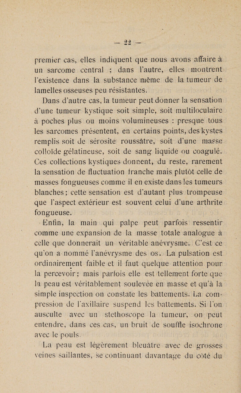 premier cas, elles indiquent que nous avons affaire à un sarcome central ; dans l’autre, elles montrent l’existence dans la substance même de la tumeur de lamelles osseuses peu résistantes. Dans d’autre cas, la tumeur peut donner la sensation d’une tumeur kystique soit simple, soit multiloculaire à poches plus ou moins volumineuses : presque tous les sarcomes présentent, en certains points, des kystes remplis soit de sérosité roussâtre, soit d'une masse colloïde gélatineuse, soit de sang liquide ou coagulé. Ces collections kystiques donnent, du reste, rarement la sensation de fluctuation franche mais plutôt celle de masses fongueuses comme il en existe dans les tumeurs blanches; cette sensation est d’autant plus trompeuse que l’aspect extérieur est souvent celui d’une arthrite fongueuse. Enfin, la main qui palpe peut parfois ressentir comme une expansion de la masse totale analogue à celle que donnerait un véritable anévrysme. C’est ce qu’on a nommé l’anévrysme des os. La pulsation est ordinairement faible et il faut quelque attention pour la percevoir; mais parfois elle est tellement forte que la peau est véritablement soulevée en masse et qu’à la simple inspection on constate les battements. La com¬ pression de l'axillaire suspend les battements. Si l'on ausculte avec un stéthoscope la tumeur, on peut entendre, dans ces cas, un bruit de souffle isochrone avec le pouls. La peau est légèrement bleuâtre avec de grosses veines saillantes, se continuant davantage du côté du