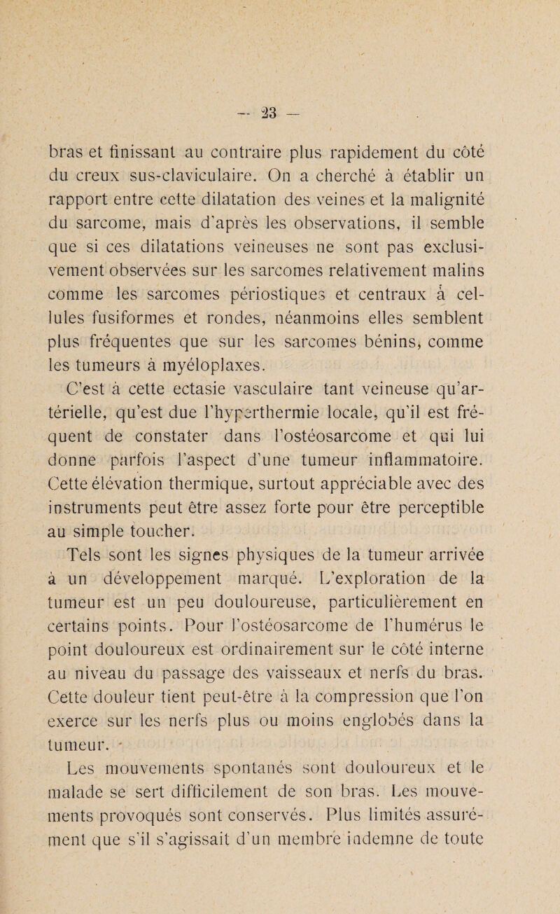 i, bras et finissant au contraire plus rapidement du côté du creux sus-claviculaire. On a cherché à établir un rapport entre cette dilatation des veines et la malignité du sarcome, mais d’après les observations, il semble que si ces dilatations veineuses ne sont pas exclusi¬ vement observées sur les sarcomes relativement malins comme les sarcomes périostiques et centraux à cel¬ lules fusiformes et rondes, néanmoins elles semblent plus fréquentes que sur les sarcomes bénins, comme les tumeurs à myéloplaxes. C’est à cette ectasie vasculaire tant veineuse qu’ar¬ térielle, qu’est due l’hyperthermie locale, qu’il est fré¬ quent de constater dans l’ostéosarcome et qui lui donne parfois l’aspect d’une tumeur inflammatoire. Cette élévation thermique, surtout appréciable avec des instruments peut être assez forte pour être perceptible au simple toucher. Tels sont les signes physiques de la tumeur arrivée à un développement marqué. L’exploration de la tumeur est un peu douloureuse, particulièrement en certains points. Pour l’ostéosarcome de l’humérus le point douloureux est ordinairement sur le côté interne au niveau du passage des vaisseaux et nerfs du bras. Cette douleur tient peut-être à la compression que l’on exerce sur les nerfs plus ou moins englobés dans la tumeur. * Les mouvements spontanés sont douloureux et le malade se sert difficilement de son bras. Les mouve¬ ments provoqués sont conservés. Plus limités assuré¬ ment que s’il s’agissait d’un membre indemne de toute