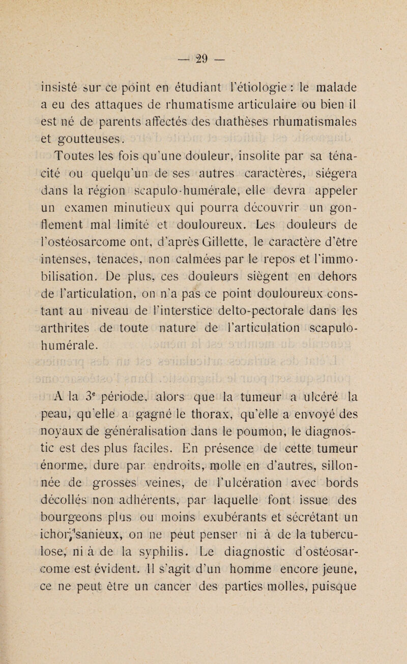 insisté sur ce point en étudiant l’étiologie : le malade a eu des attaques de rhumatisme articulaire ou bien il est né de parents affectés des diathèses rhumatismales et goutteuses. Toutes les fois qu’une douleur, insolite par sa téna¬ cité ou quelqu’un de ses autres caractères, siégera dans la région scapulo-humérale, elle devra appeler un examen minutieux qui pourra découvrir un gon¬ flement mal limité et douloureux. Les douleurs de l’ostéosarcome ont, d’après Gillette, le caractère d’être intenses, tenaces, non calmées par le repos et l'immo¬ bilisation. De plus, ces douleurs siègent en dehors de l’articulation, on n’a pas ce point douloureux cons¬ tant au niveau de l’interstice delto-pectorale dans les arthrites de toute nature de l’articulation scapulo- humérale. A la 3e période, alors que la tumeur a ulcéré la peau, qu'elle a gagné le thorax, qu’elle a envoyé des noyaux de généralisation dans le poumon, le diagnos¬ tic est des plus faciles. En présence de cette tumeur énorme, dure par endroits, molle en d’autres, sillon¬ née de grosses veines, de l’ulcération avec bords décollés non adhérents, par laquelle font, issue des bourgeons plus ou moins exubérants et sécrétant un ichoiysanieux, on ne peut penser ni à de la tubercu¬ lose, ni à de la syphilis. Le diagnostic d'ostéosar¬ come est évident. 11 s’agit d’un homme encore jeune, ce ne peut être un cancer des parties molles, puisque