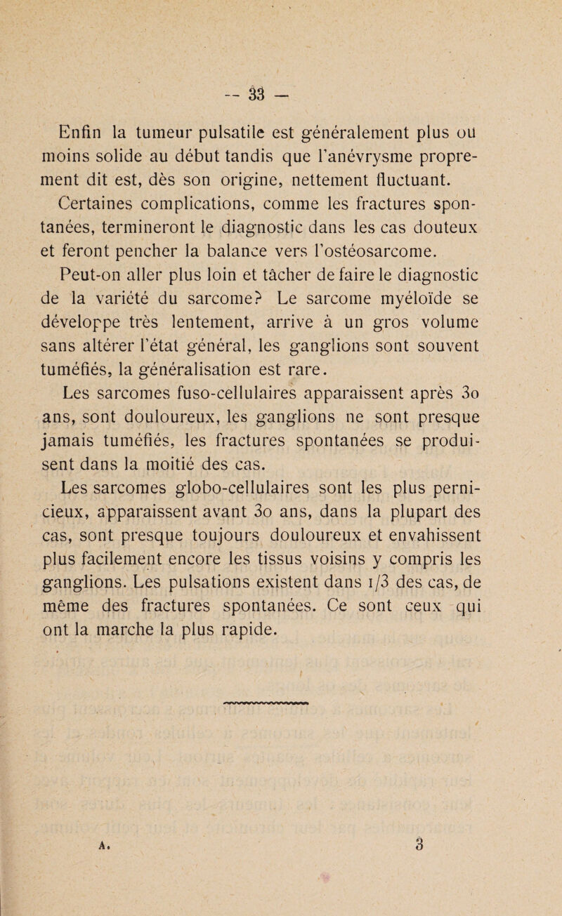 Enfin la tumeur pulsatile est généralement plus oïl moins solide au début tandis que l’anévrysme propre¬ ment dit est, dès son origine, nettement fluctuant. Certaines complications, comme les fractures spon¬ tanées, termineront le diagnostic dans les cas douteux et feront pencher la balance vers l’ostéosarcome. Peut-on aller plus loin et tâcher de faire le diagnostic de la variété du sarcome? Le sarcome myéloïde se développe très lentement, arrive à un gros volume sans altérer l’état général, les ganglions sont souvent tuméfiés, la généralisation est rare. Les sarcomes fuso-cellulaires apparaissent après 3o ans, sont douloureux, les ganglions ne sont presque jamais tuméfiés, les fractures spontanées se produi¬ sent dans la moitié des cas. Les sarcomes globo-cellulaires sont les plus perni¬ cieux, apparaissent avant 3o ans, dans la plupart des cas, sont presque toujours douloureux et envahissent plus facilement encore les tissus voisins y compris les ganglions. Les pulsations existent dans i/3 des cas, de même des fractures spontanées. Ce sont ceux qui ont la marche la plus rapide. A. 3