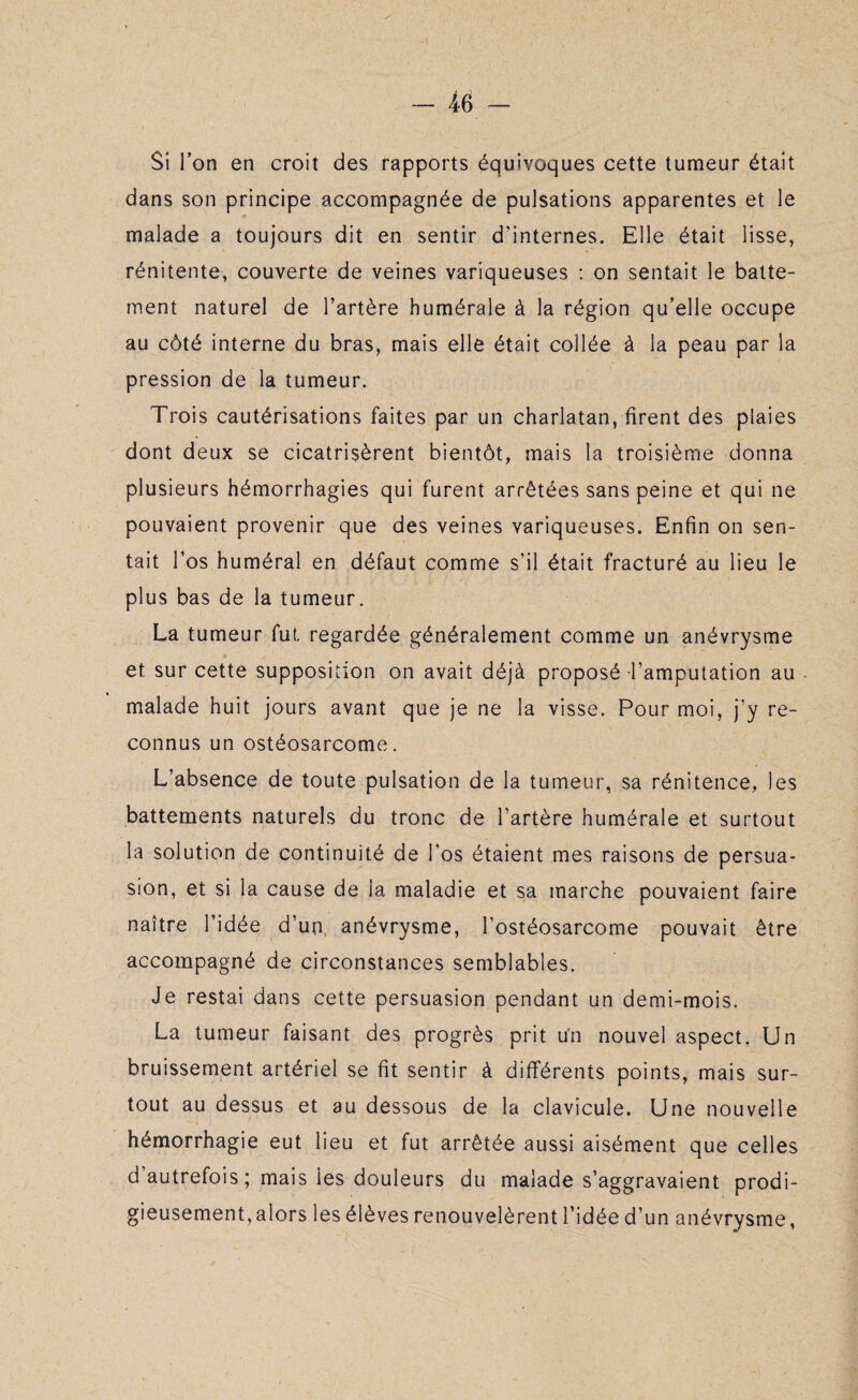 Si l’on en croit des rapports équivoques cette tumeur était dans son principe accompagnée de pulsations apparentes et le malade a toujours dit en sentir d'internes. Elle était lisse, rénitente, couverte de veines variqueuses : on sentait le batte¬ ment naturel de l’artère humérale à la région qu’elle occupe au côté interne du bras, mais elle était collée à la peau par la pression de la tumeur. Trois cautérisations faites par un charlatan, firent des plaies dont deux se cicatrisèrent bientôt, mais la troisième donna plusieurs hémorrhagies qui furent arrêtées sans peine et qui ne pouvaient provenir que des veines variqueuses. Enfin on sen¬ tait l’os huméral en défaut comme s’il était fracturé au lieu le plus bas de la tumeur. La tumeur fut regardée généralement comme un anévrysme et sur cette supposition on avait déjà proposé l’amputation au malade huit jours avant que je ne la visse. Pour moi, j’y re¬ connus un ostéosarcome. L’absence de toute pulsation de la tumeur, sa rénitence, les battements naturels du tronc de l’artère humérale et surtout la solution de continuité de l’os étaient mes raisons de persua¬ sion, et si la cause de la maladie et sa marche pouvaient faire naître l’idée d’un, anévrysme, l’ostéosarcome pouvait être accompagné de circonstances semblables. Je restai dans cette persuasion pendant un demi-mois. La tumeur faisant des progrès prit un nouvel aspect. Un bruissement artériel se fit sentir à différents points, mais sur¬ tout au dessus et au dessous de la clavicule. Une nouvelle hémorrhagie eut lieu et fut arrêtée aussi aisément que celles d autrefois; mais les douleurs du malade s’aggravaient prodi¬ gieusement, alors les élèves renouvelèrent l’idée d’un anévrysme,