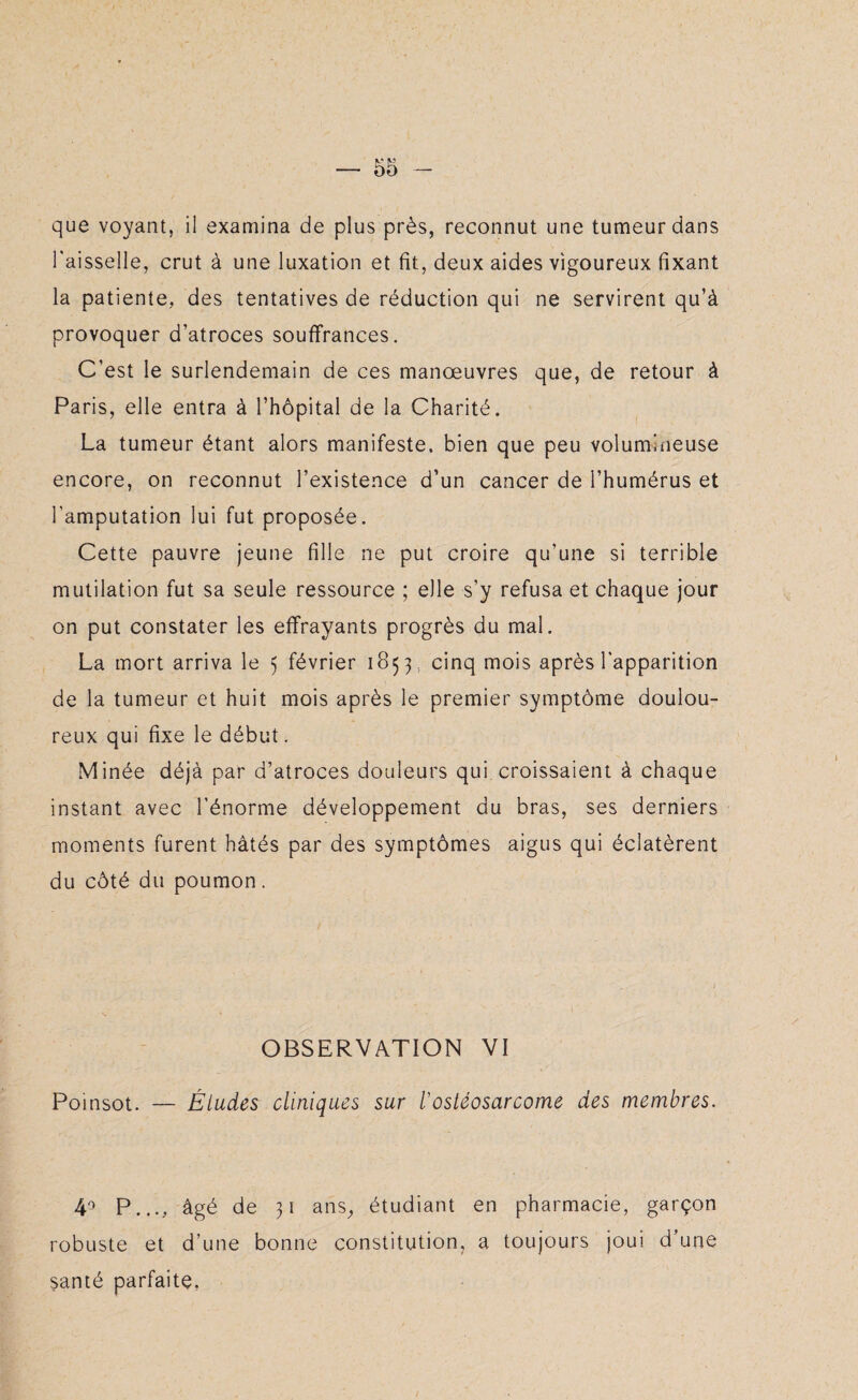 que voyant, il examina de plus près, reconnut une tumeur dans l'aisselle, crut à une luxation et fit, deux aides vigoureux fixant la patiente, des tentatives de réduction qui ne servirent qu’à provoquer d’atroces souffrances. C’est le surlendemain de ces manœuvres que, de retour à Paris, elle entra à l’hôpital de la Charité. La tumeur étant alors manifeste, bien que peu volumineuse encore, on reconnut l’existence d’un cancer de l’humérus et l’amputation lui fut proposée. Cette pauvre jeune fille ne put croire qu'une si terrible mutilation fut sa seule ressource ; elle s’y refusa et chaque jour on put constater les effrayants progrès du mal. La mort arriva le 5 février 1853, cinq mois après l'apparition de la tumeur et huit mois après le premier symptôme doulou¬ reux qui fixe le début. Minée déjà par d’atroces douleurs qui croissaient à chaque instant avec l’énorme développement du bras, ses derniers moments furent hâtés par des symptômes aigus qui éclatèrent du côté du poumon. OBSERVATION VI Poinsot. — Éludes cliniques sur l'ostéosarcome des membres. 40 P..., âgé de 31 ans, étudiant en pharmacie, garçon robuste et d’une bonne constitution, a toujours joui d’une santé parfaite.