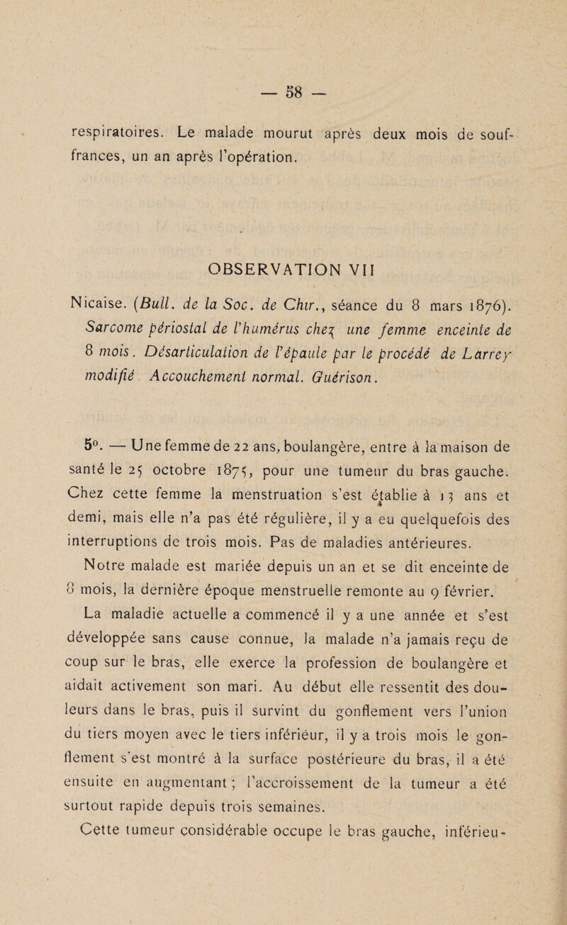 respiratoires. Le malade mourut après deux mois de souf¬ frances, un an après l’opération. OBSERVATION VII Nicaise. (Bull, de la Soc. de Chir.y séance du 8 mars 1876). Sarcome périostal de l'humérus che\ une femme enceinte de 8 mois. Désarticulation de l’épaule par le procédé de Larrey modifié Accouchement normal. Guérison. 5°. — Une femme de 22 ans, boulangère, entre à la maison de santé le 25 octobre 187^, pour une tumeur du bras gauche. Chez cette femme la menstruation s’est établie à j 3 ans et demi, mais elle n’a pas été régulière, il y a eu quelquefois des interruptions de trois mois. Pas de maladies antérieures. Notre malade est mariée depuis un an et se dit enceinte de 8 mois, la dernière époque menstruelle remonte au 9 février. La maladie actuelle a commencé il y a une année et s’est développée sans cause connue, Ja malade n’a jamais reçu de coup sur le bras, elle exerce la profession de boulangère et aidait activement son mari. Au début elle ressentit des dou¬ leurs dans le bras, puis il survint du gonflement vers l’union du tiers moyen avec le tiers inférieur, il y a trois mois le gon¬ flement s’est montré à la surface postérieure du bras, il a été ensuite en augmentant ; l’accroissement de la tumeur a été surtout rapide depuis trois semaines. Cette tumeur considérable occupe le bras gauche, inférieu-