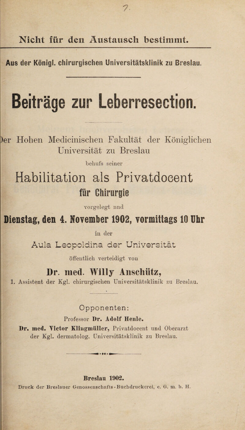 Nicht für den Austausch bestimmt. Aus der König!, chirurgischen Universitätsklinik zu Breslau. Beiträge zur Leberresection. Der Hohen Medicinischen Fakultät der Königlichen Universität zu Breslau behufs seiner Habilitation als Privatdoeent für Chirurgie vorgelegt und Dienstag, den 4. November 1902, vormittags 10 Uhr in der Aula Leopoldina der Universität öffentlich verteidigt von Dr. med. Willy Ansctiiitz, 1, Assistent der Kgl. chirurgischen Universitätsklinik zu Breslau. Opponenten: Professor Dr. Adolf Heule. Dr. med. Victor Klingmiiller, Privatdoeent und Oberarzt der Kgl. dermatolog. Universitätsklinik zu Breslau. Breslau 1902. Druck der Breslauer Genossenschafts-Buchdruckerei, e. G. m. b. H.