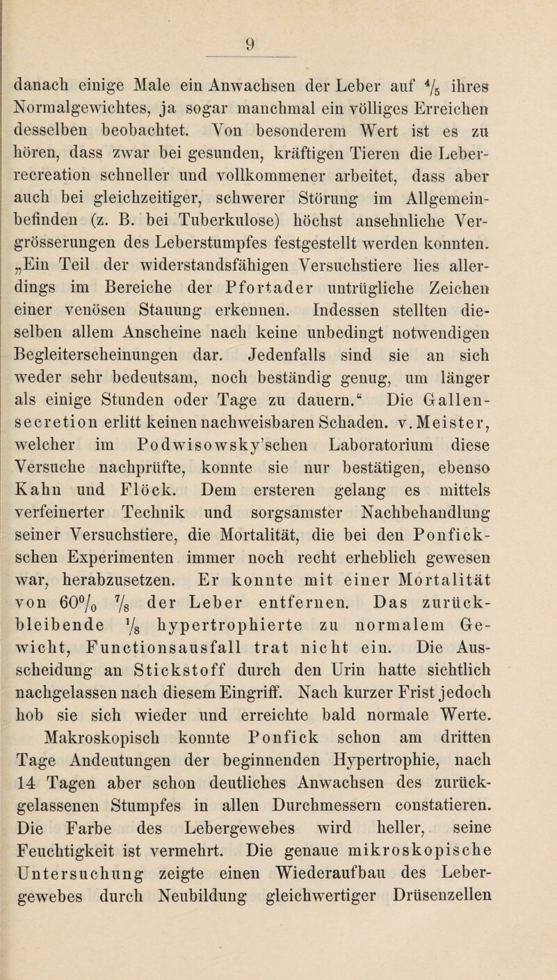 danach einige Male ein Anwachsen der Leber auf 4/5 ihres Normalgewichtes, ja sogar manchmal ein völliges Erreichen desselben beobachtet. Von besonderem Wert ist es zu hören, dass zwar hei gesunden, kräftigen Tieren die Leber- recreation schneller und vollkommener arbeitet, dass aber auch bei gleichzeitiger, schwerer Störung im Allgemein¬ befinden (z. B. bei Tuberkulose) höchst ansehnliche Ver¬ größerungen des Leberstumpfes festgestellt werden konnten. „Ein Teil der widerstandsfähigen Versuchstiere lies aller¬ dings im Bereiche der Pfortader untrügliche Zeichen einer venösen Stauung erkennen. Indessen stellten die¬ selben allem Anscheine nach keine unbedingt notwendigen Begleiterscheinungen dar. Jedenfalls sind sie an sich weder sehr bedeutsam, noch beständig genug, um länger als einige Stunden oder Tage zu dauern.“ Die G allen - secretion erlitt keinen nachweisbaren Schaden, v. Meister, welcher im Podwiso wsky’sclien Laboratorium diese Versuche nachprüfte, konnte sie nur bestätigen, ebenso Kahn und Flock. Dem ersteren gelang es mittels verfeinerter Technik und sorgsamster Nachbehandlung seiner Versuchstiere, die Mortalität, die bei den Ponfick- schen Experimenten immer noch recht erheblich gewesen war, herabzusetzen. Er konnte mit einer Mortalität von 60% 7/8 der Leber entfernen. Das zurück- bleibende % hypertrophierte zu normalem Ge¬ wicht, Functionsausfall trat nicht ein. Die Aus¬ scheidung an Stickstoff durch den Urin hatte sichtlich nachgelassen nach diesem Eingriff. Nach kurzer Frist jedoch hob sie sich wieder und erreichte bald normale Werte. Makroskopisch konnte Ponfick schon am dritten Tage Andeutungen der beginnenden Hypertrophie, nach 14 Tagen aber schon deutliches Anwachsen des zurück- gelassenen Stumpfes in allen Durchmessern constatieren. Die Farbe des Lebergewebes wird heller, seine Feuchtigkeit ist vermehrt. Die genaue mikroskopische Untersuchung zeigte einen Wiederaufbau des Leber¬ gewebes durch Neubildung gleichwertiger Drüsenzellen