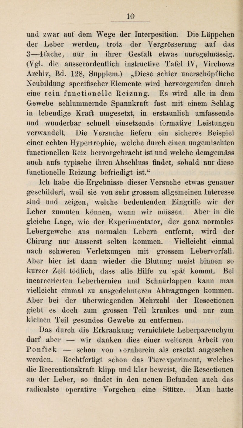 und zwar auf dem Wege der Interposition. Die Läppchen der Leber werden, trotz der Vergrösserung auf das 3—4fache^ nur in ihrer Gestalt etwas unregelmässig. (Vgl. die ausserordentlich instructive Tafel IV, Virchows Archiv, Bd. 128, Supplem.) „Diese schier unerschöpfliche Neubildung specifischer Elemente wird hervorgerufen durch eine rein functioneile Beizung. Es wird alle in dem Gewebe schlummernde Spannkraft fast mit einem Schlag in lebendige Kraft umgesetzt, in erstaunlich umfassende und wunderbar schnell einsetzende formative Leistungen verwandelt. Die Versuche liefern ein sicheres Beispiel einer echten Hypertrophie, welche durch einen ungemischten functioneilen Beiz hervorgebracht ist und welche demgemäss auch aufs typische ihren Abschluss findet, sobald nur diese functionelle Beizung befriedigt ist.“ Ich habe die Ergebnisse dieser Versuche etwas genauer geschildert, weil sie von sehr grossem allgemeinen Interesse sind und zeigen, welche bedeutenden Eingriffe wir der Leber zumuten können, wenn wir müssen. Aber in die gleiche Lage, wie der Experimentator, der ganz normales Lebergewebe aus normalen Lebern entfernt, wird der Chirurg nur äusserst selten kommen. Vielleicht einmal nach schweren Verletzungen mit grossem Lebervorfall. Aber hier ist dann wieder die Blutung meist binnen so kurzer Zeit tödlich, dass alle Hilfe zu spät kommt. Bei incarcerierten Leberhernien und Schnürlappen kann man vielleicht einmal zu ausgedehnteren Abtragungen kommen. Aber bei der überwiegenden Mehrzahl der Besectionen giebt es doch zum grossen Teil krankes und nur zum kleinen Teil gesundes Gewebe zu entfernen. Das durch die Erkrankung vernichtete Leberparenchym darf aber — wir danken dies einer weiteren Arbeit von Ponfick — schon von vornherein als ersetzt angesehen werden. Rechtfertigt schon das Tierexperiment, welches die Becreationskraft klipp und klar beweist, die Besectionen an der Leber, so findet in den neuen Befunden auch das radicalste operative Vorgehen eine Stütze. Man hatte