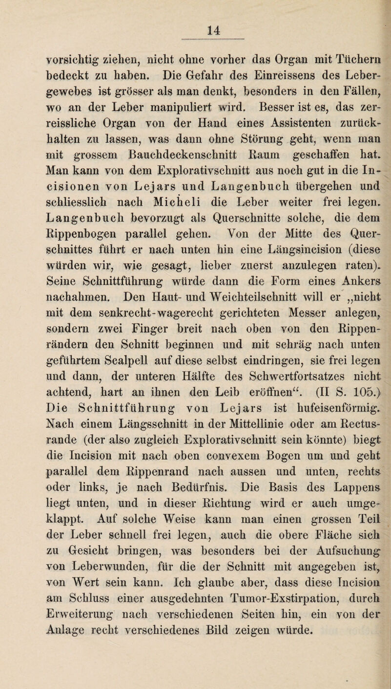 vorsichtig ziehen, nicht ohne vorher das Organ mit Tüchern bedeckt zu haben. Die Gefahr des Einreissens des Leber¬ gewebes ist grösser als man denkt, besonders in den Fällen, wo an der Leber manipuliert wird. Besser ist es, das zer- reissliche Organ von der Hand eines Assistenten zurück¬ halten zu lassen, was dann ohne Störung geht, wenn man mit grossem Bauchdeckenschnitt Raum geschaffen hat. Man kann von dem Explorativschnitt aus noch gut in die In- cisionen von Lejars und Langenbuch übergehen und schliesslich nach Micheli die Leber weiter frei legen. Langenbuch bevorzugt als Querschnitte solche, die dem Rippenbogen parallel gehen. Von der Mitte des Quer¬ schnittes führt er nach unten hin eine Längsincision (diese würden wir, wie gesagt, lieber zuerst anzulegen raten). Seine Schnittführung würde dann die Form eines Ankers nachahmen. Den Haut- und Weichteilschnitt will er „nicht mit dem senkrecht-wagerecht gerichteten Messer anlegen, sondern zwei Finger breit nach oben von den Rippen¬ rändern den Schnitt beginnen und mit schräg nach unten geführtem Scalpell auf diese selbst eindringen, sie frei legen und dann, der unteren Hälfte des Schwertfortsatzes nicht achtend, hart an ihnen den Leib eröffnen“. (II S. 105.) Die Schnittführung von Lejars ist hufeisenförmig. Nach einem Längsschnitt in der Mittellinie oder am Rectus- rande (der also zugleich Explorativschnitt sein könnte) biegt die Incision mit nach oben convexem Bogen um und geht parallel dem Rippenrand nach aussen und unten, rechts oder links, je nach Bedürfnis. Die Basis des Lappens liegt unten, und in dieser Richtung wird er auch umge¬ klappt. Auf solche Weise kann man einen grossen Teil der Leber schnell frei legen, auch die obere Fläche sich zu Gesicht bringen, was besonders bei der Aufsuchung von Leberwunden, für die der Schnitt mit angegeben ist, von Wert sein kann. Ich glaube aber, dass diese Incision am Schluss einer ausgedehnten Tumor-Exstirpation, durch Erweiterung nach verschiedenen Seiten hin, ein von der Anlage recht verschiedenes Bild zeigen würde.